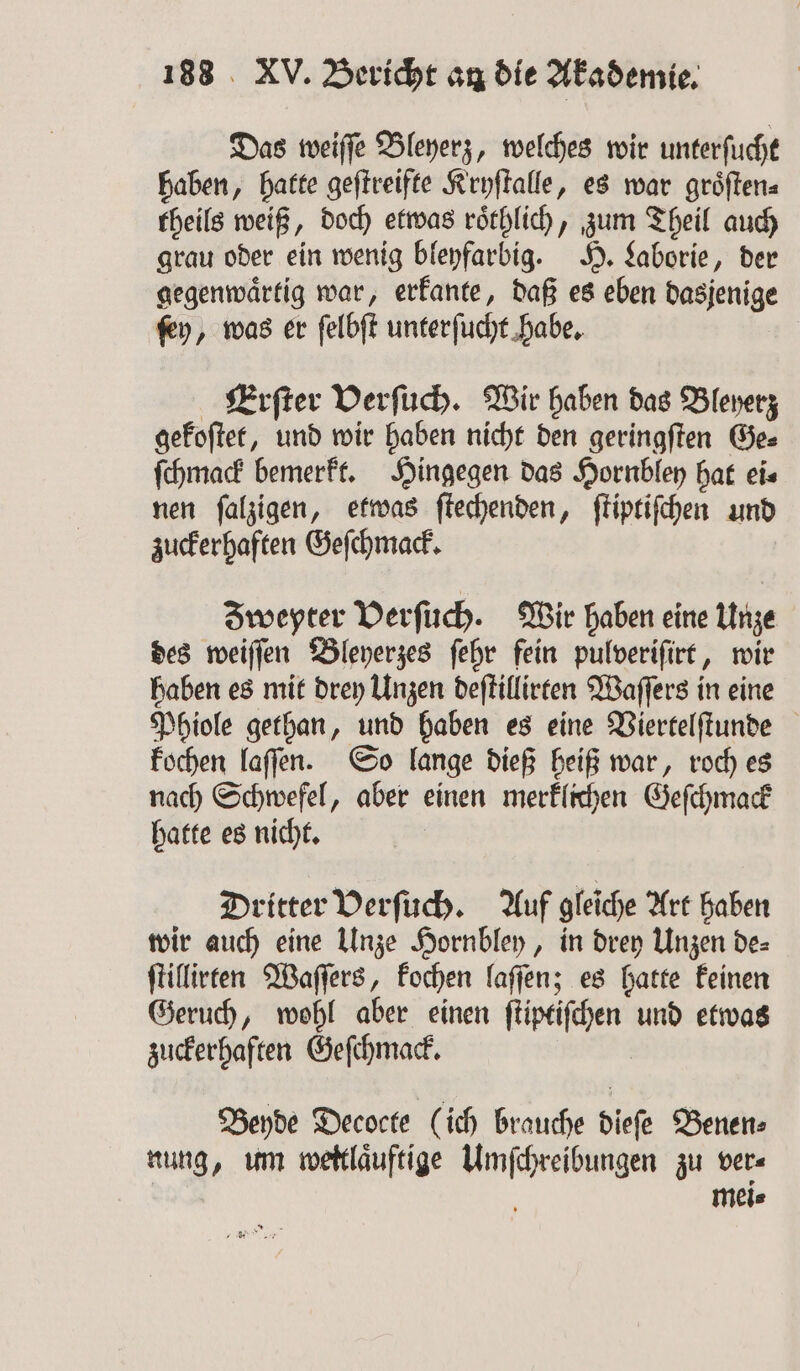 Das weiſſe Bleyerz, welches wir unterſucht haben, hatte geſtreifte Kryſtalle, es war groͤſten⸗ theils weiß, doch etwas roͤthlich, zum Theil auch grau oder ein wenig bleyfarbig. H. Laborie, der gegenwaͤrtig war, erkante, daß es eben dasjenige ſey, was er ſelbſt unterſucht habe. Erſter Verſuch. Wir haben das Bleyerz gekoſtet, und wir haben nicht den geringſten Ge⸗ ſchmack bemerkt. Hingegen das Hornbley hat ei⸗ nen ſalzigen, etwas ſtechenden, ſtiptiſchen und zuckerhaften Geſchmack. Zweyter Verſuch. Wir haben eine Unze des weiſſen Bleyerzes ſehr fein pulveriſirt, wir haben es mit drey Unzen beftillirten Waſſers in eine Phiole gethan, und haben es eine Viertelſtunde kochen laſſen. So lange dieß heiß war, roch es nach Schwefel, aber einen merklichen Geſchmack hatte es nicht. Dritter Derfüch. Auf gleiche Art haben wir auch eine Unze Hornbley, in drey Unzen de⸗ ſtillirten Waſſers, kochen laſſen; es hatte keinen Geruch, wohl aber einen e und etwas zuckerhaften Geſchmack. Beyde Decocte (ich brauche a Benen⸗ nung, um weitlaͤuftige naiss zu ver⸗ mei⸗