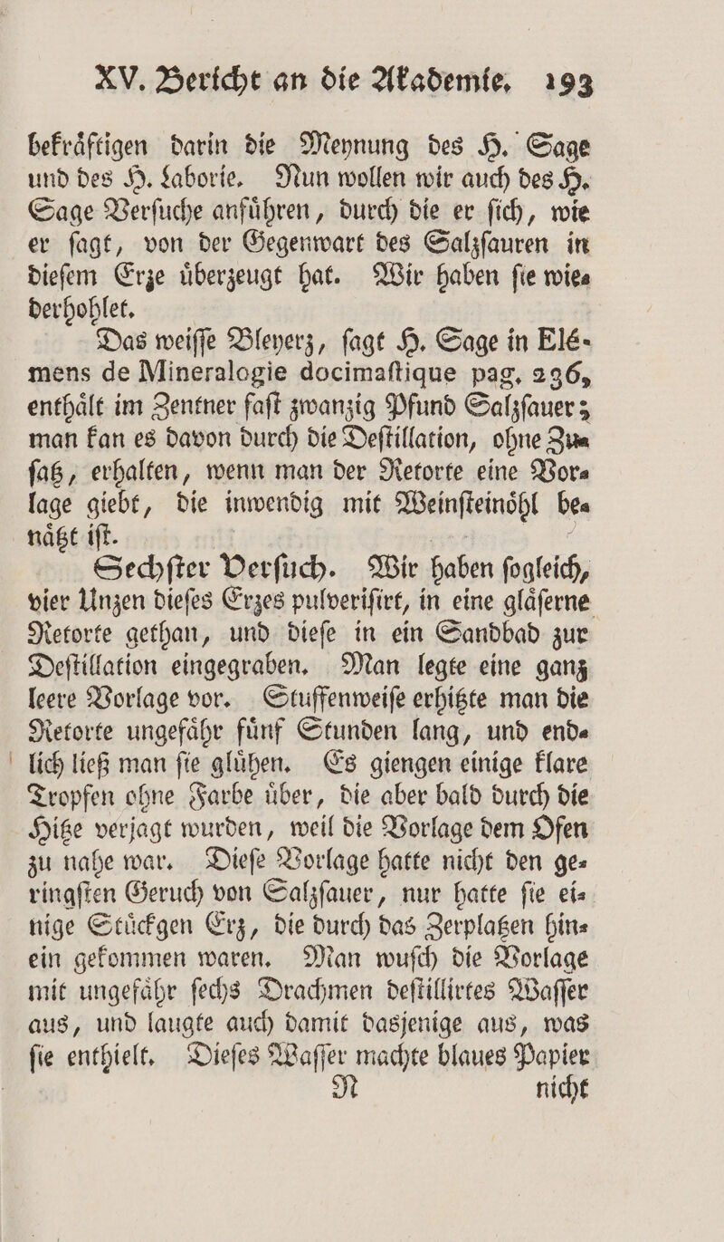 bekraͤftigen darin die Meynung des H. Sage und des H. Laborie. Nun wollen wir auch des H. Sage Verſuche anführen, durch die er ſich, wie er ſagt, von der Gegenwart des Salzſauren in dieſem Erze uͤberzeugt hat. Wir haben ſie wie⸗ 1 Das weiſſe Bleyerz, ſagt H. Sage in Elé- mens de Mineralogie docimaftique pag. 296, enthaͤlt im Zentner faſt zwanzig Pfund Salzſauer; man kan es davon durch die Deftillation, ohne Die faß, erhalten, wenn man der Retorte eine Vor⸗ lage giebt, die inwendig mit Weinſteinohl bea naͤtzt iſt. Sechſter Verſuch. Wir haben ſogleich, vier Unzen dieſes Erzes pulveriſirt, in eine glaͤſerne Retorte gethan, und dieſe in ein Sandbad zur Deſtillation eingegraben. Man legte eine ganz leere Vorlage vor. Stuffenweiſe erhitzte man die Retorte ungefähr fünf Stunden lang, und end« lich ließ man ſie gluͤhen. Es giengen einige klare Tropfen ohne Farbe uͤber, die aber bald durch die Hitze verjagt wurden, weil die Vorlage dem Ofen zu nahe war. Dieſe Vorlage hatte nicht den ge- ringſten Geruch von Salzſauer, nur hatte ſie ei⸗ nige Stuͤckgen Erz, die durch das Zerplagen hin⸗ ein gekommen waren. Man wuſch die Vorlage mit ungefaͤhr ſechs Drachmen deſtillirtes Waſſer aus, und laugte auch damit dasjenige aus, was ſie enthielt. Dieſes Waſſer machte blaues Papier N nicht