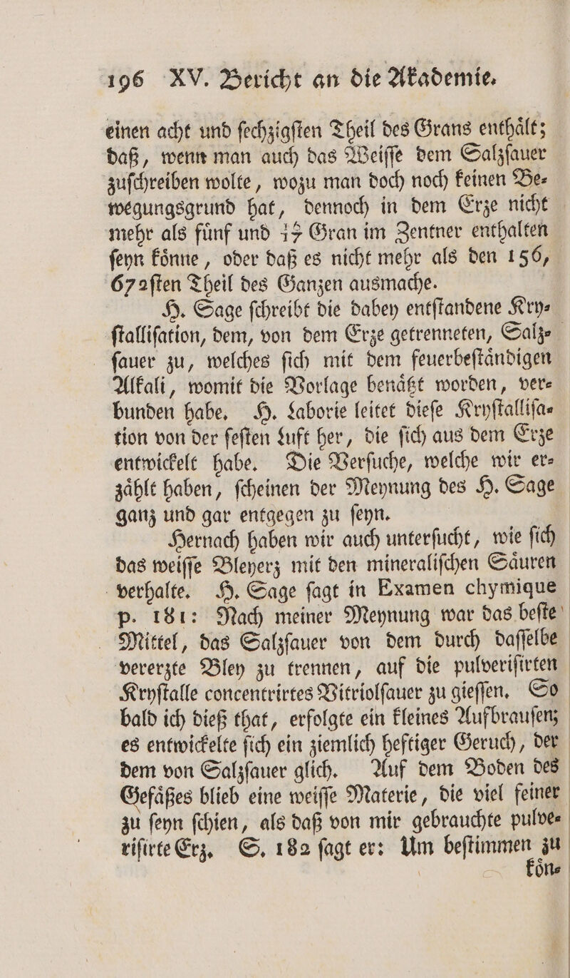 einen acht und fechziaften Theil des Grans enthält; daß, wenn man auch das Weiſſe dem Salzſauer zuſchreiben wolte, wozu man doch noch keinen Be⸗ wegungsgrund hat, dennoch in dem Erze nicht mehr als fünf und 15 Gran im Zentner enthalten ſeyn koͤnne, oder daß es nicht mehr als den 156, 67 aſten Theil des Ganzen ausmache. H. Sage ſchreibt die dabey entſtandene Kry⸗ ſtalliſation, dem, von dem Erze getrenneten, Sale ſauer zu, welches ſich mit dem feuerbeſtaͤndigen Alkali, womit die Vorlage benaͤtzt worden, ver⸗ bunden habe. H. Laborie leitet dieſe Kryſtalliſa⸗ entwickelt habe. Die Verſuche, welche wir er⸗ zaͤhlt haben, ſcheinen der Meynung des H. Sage ganz und gar entgegen zu ſeyn. Hernach haben wir auch unterſucht, wie ſich das weiſſe Bleyerz mit den mineraliſchen Saͤuren verhalte. H. Sage ſagt in Examen chymique p. 181: Nach meiner Meynung war das beſte Mittel, das Salzſauer von dem durch daſſelbe vererzte Bley zu trennen, auf die pulveriſirten Kryſtalle concentrirtes Vitriolſauer zu gieſſen. So bald ich dieß that, erfolgte ein kleines Aufbrauſenz es entwickelte ſich ein ziemlich heftiger Geruch, der dem von Salzſauer glich. Auf dem Boden des Gefaͤßes blieb eine weiſſe Materie, die viel feiner zu ſeyn ſchien, als daß von mir gebrauchte pulves riſirte Erz. S. 182 ſagt er: Um an zu | oͤn⸗