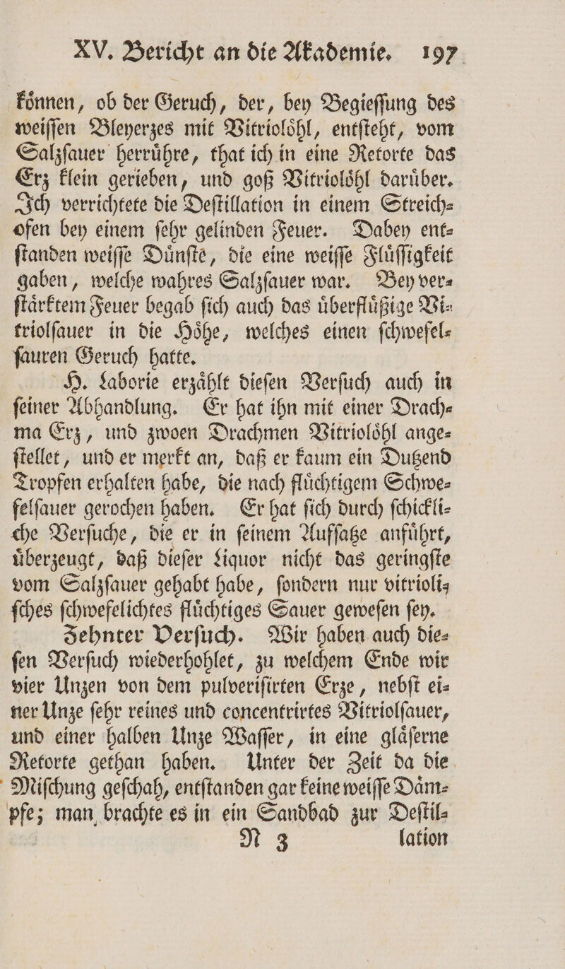 koͤnnen, ob der Geruch, der, bey Begieſſung des weiſſen Bleyerzes mit Vitrioloͤhl, entſteht, vom Salzſauer herruͤhre, that ich in eine Retorte das Erz klein gerieben, und goß Vitrioloͤhl daruͤber. Ich verrichtete die Deſtillation in einem Streich⸗ ofen bey einem ſehr gelinden Feuer. Dabey ent⸗ ſtanden weiſſe Duͤnſte, die eine weiſſe Fluͤſſigkeit gaben, welche wahres Salzſauer war. Bey ver⸗ ſtaͤrktem Feuer begab ſich auch das uͤberfluͤßige Vi⸗ triolſauer in die Hoͤhe, welches einen ſchwefel⸗ ſauren Geruch hatte. H. Laborie erzaͤhlt dieſen Verſuch auch in feiner Abhandlung. Er hat ihn mit einer Drach— ma Erz, und zwoen Drachmen Vitrioloͤhl ange⸗ ſtellet, und er merkt an, daß er kaum ein Dutzend Tropfen erhalten habe, die nach fluͤchtigem Schwe⸗ felſauer gerochen haben. Er hat ſich durch ſchickli⸗ che Verſuche, die er in ſeinem Aufſatze anfuͤhrt, uͤberzeugt, daß dieſer Liquor nicht das geringſte vom Salzſauer gehabt habe, ſondern nur vitriolts ſches ſchwefelichtes fluͤchtiges Sauer geweſen ſey. Zehnter Verſuch. Wir haben auch die⸗ ſen Verſuch wiederhohlet, zu welchem Ende wir vier Unzen von dem pulveriſirten Erze, nebſt ei- ner Unze ſehr reines und concentrirtes Vitriolſauer, und einer halben Unze Waſſer, in eine glaͤſerne Retorte gethan haben. Unter der Zeit da die Miſchung geſchah, entſtanden gar keine weiſſe Dam: pfe; man brachte es in ein Sandbad zur Deſtil⸗ | N 3 lation