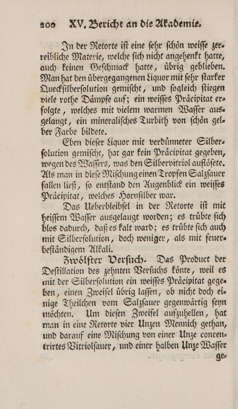 In der Retorte iſt eine ſehr ſchoͤn weiſſe zer⸗ reibliche Materie, welche ſich nicht angehenkt hatte, auch keinen Geſchmack hatte, uͤbrig geblieben. Man hat den uͤbergegangenen Liquor mit ſehr ſtarker Queckſilberſolution gemiſcht, und ſogleich fliegen viele rothe Daͤmpfe auf; ein weiſſes Praͤcipitat ers folgte, welches mit vielem warmen Waſſer aus⸗ gelaugt, ein mineraliſches Turbith von ſchoͤn gel⸗ ber Farbe bildete. Eben dieſer Liquor mit verduͤnneter Silber⸗ ſolution gemiſcht, hat gar kein Praͤcipitat gegeben, wegen des Waſſers, was den Silbervitriol aufloͤſete. Als man in dieſe Miſchung einen Tropfen Salzſauer fallen ließ, ſo entſtand den Augenblick ein weiſſes Praͤcipitat, welches Hornſilber war. Das Ueberbleibſel in der Retorte iſt mit heiſſem Waſſer ausgelaugt worden; es truͤbte ſich blos dadurch, daß es kalt ward; es truͤbte ſich auch mit Silberſolution, doch weniger, als mit feuer⸗ beſtaͤndigem Alkali. Zwölfter Verſuch. Das Product der Deſtillation des zehnten Verſuchs koͤnte, weil es mit der Silberſolution ein weiſſes Praͤeipitat gege⸗ ben, einen Zweifel übrig laſſen, ob nicht doch ei« nige Theilchen vom Salzſauer gegenwaͤrtig ſeyn möchten. Um dieſen Zweifel aufzuhellen, hat man in eine Retorte vier Unzen Mennich gethan, und darauf eine Miſchung von einer Unze concen⸗ trirtes Vitriolſauer, und einer halben Unze Waſſer ) ge⸗