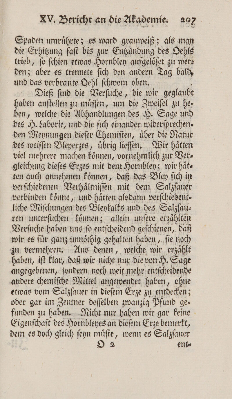 Spaden umruͤhrte; es ward grauweiß; als man die Erhitzung faſt bis zur Entzuͤndung des Oehls trieb, ſo ſchien etwas Hornbley aufgeloͤſet zu wer⸗ den; aber es trennete ſich den andern Tag bald, und das verbrante Oehl ſchwom oben. Dieß ſind die Verſuche, die wir geglaubt haben anſtellen zu muͤſſen, um die Zweifel zu he⸗ ben, welche die Abhandlungen des H. Sage und des H. Laborie, und die ſich einander widerfprechen« den Meynungen dieſer Chemiſten, uͤber die Natur des weiſſen Bleyerzes, uͤbrig lieſſen. Wir haͤtten viel mehrere machen koͤnnen, vornehmlich zur Ver⸗ gleichung dieſes Erzes mit dem Hornbley; wir Date ten auch annehmen koͤnnen, daß das Bley ſich in verſchiedenen Verhaͤltniſſen mit dem Salzſauer verbinden koͤnne, und hätten alsdann verſchiedent⸗ liche Miſchungen des Bleykalks und des Salzſau⸗ ren unterſuchen koͤnnen; allein unſere erzählten Verſuche haben uns ſo entſcheidend geſchienen, daß wir es für ganz unnoͤthig gehalten haben, ſie noch zu vermehren. Aus denen, welche wir erzaͤhlt haben, iſt klar, daß wir nicht nur die von H. Sage angegebenen, ſondern noch weit mehr entſcheidende andere chemiſche Mittel angewendet haben, ohne etwas vom Salzſauer in dieſem Erze zu entdecken; oder gar im Zentner deſſelben zwanzig Pfund ge⸗ funden zu haben. Nicht nur haben wir gar keine Eigenſchaft des Hornbleyes an dieſem Erze bemerkt, dem es doch gleich ſeyn muͤſte, wenn es Salzſauer O 2 ent⸗