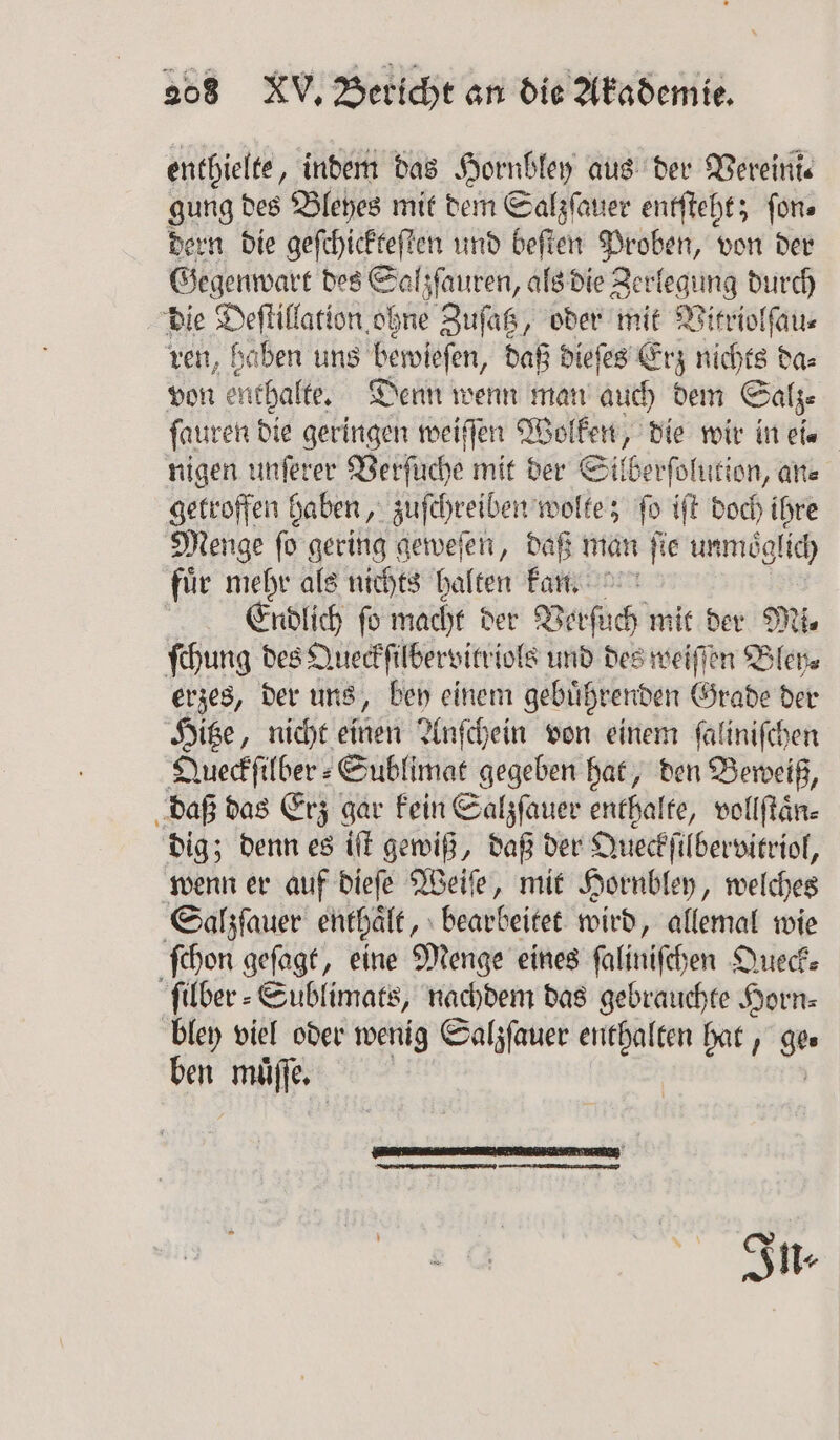 enthielte, indem das Hornbley aus der Vereini⸗ gung des Bleyes mit dem Salzſauer entſteht; ſon⸗ dern die geſchickteſten und beſten Proben, von der Gegenwart des Salzſauren, als die Zerlegung durch die Deſtillation ohne Zuſatz, oder mit Witriolſau⸗ ren, haben uns bewieſen, daß dieſes Erz nichts da⸗ von enthalte, Denn wenn man auch dem Salz ſauren die geringen weiſſen Wolken, die wir in ei. nigen unſerer Verſuche mit der Silberſol ution, an⸗ getroffen haben, zuſchreiben wolte; fo iſt doch ihre Menge ſo gering geweſen, daß man ſie unmoͤglich fuͤr mehr als nichts halten kan. Erdlich fo macht der Verſuch mit der Mi⸗ ſchung des Queckſilbervitriols und des weiſſen Bley⸗ erzes, der uns, bey einem gebuͤhrenden Grade der Hitze, nicht einen Anſchein von einem ſaliniſchen Queckſilber⸗Sublimat gegeben hat, den Beweiß, daß das Erz gar kein Salzſauer enthalte, vollſtaͤn⸗ dig; denn es iſt gewiß, daß der Queckſilbervitriol, wenn er auf dieſe Weiſe, mit Hornbley, welches Salzſauer enthaͤlt, bearbeitet wird, allemal wie ſchon geſagt, eine Menge eines ſaliniſchen Queck⸗ ſilber⸗Sublimats, nachdem das gebrauchte Horn⸗ bley viel oder wenig Salzſauer enthalten hat, ge. ben muͤſſe. In⸗