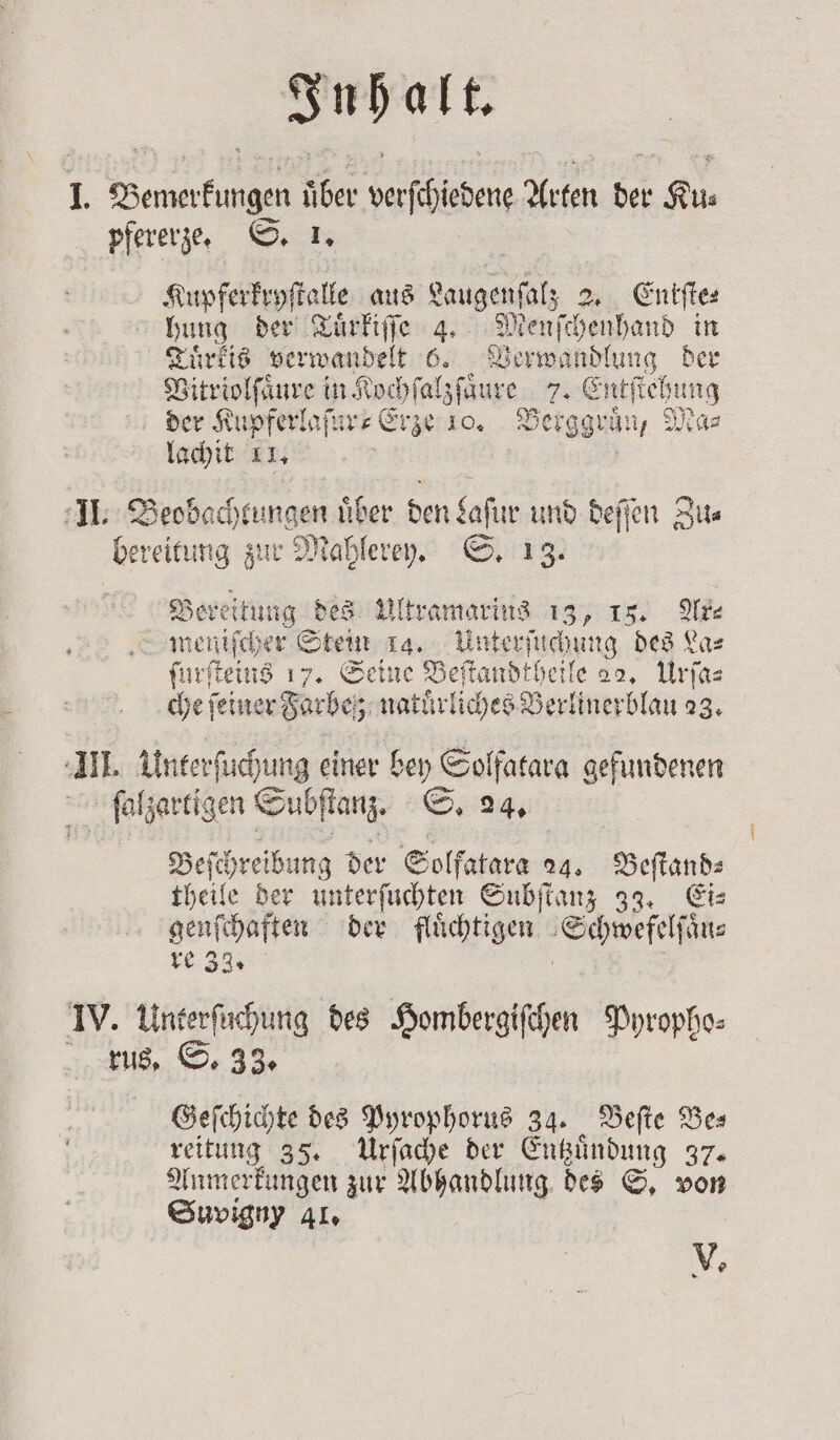 I. Bemerkungen über verſchiedene Arten der Ku⸗ pfererze. S. 1. Kupferkryſtalle aus Lagen 2. Entſte⸗ hung der Tuͤrkiſſe 4. Menſchenhand in Tuͤrkis verwandelt 6. Verwandlung der Vitriolſaͤure in Kochſal sfaure 2 Entſtehung der Kupferlaſur⸗Erze 10. Berggrün y Ma⸗ lachit 11. II. Beobachtungen uͤber den 15 und deſſen Zu⸗ bereitung zur Mahlerey. S. 13. Bereitung des Ultramarins sd IF. Ak meniſcher Stein la. Unterſuchung des Las ſurſteins 17. Seine Beſtandtheile 22. Urſa⸗ che feiner Farbe; natuͤrliches Berlinerblau 23. III. Unterſuchung einer bey Solfatara gefundenen ſalzartigen Subſtanz. S. 24, Beſch hreibung der Solfatara 04, Beſtand⸗ theile der unterſuchten Subſtanz 33. Eis nee der flüchtigen Schwefelſäͤn⸗ re IV. uns des Hombergiſchen Pyropho⸗ rus. S. 33. Geſchichte des Pyrophorus 34. Beſte Be— reitung 35. Urſache der Entzuͤndung 37. Anmerkungen zur Abhandlung des S. von Suvigny 41. V. —