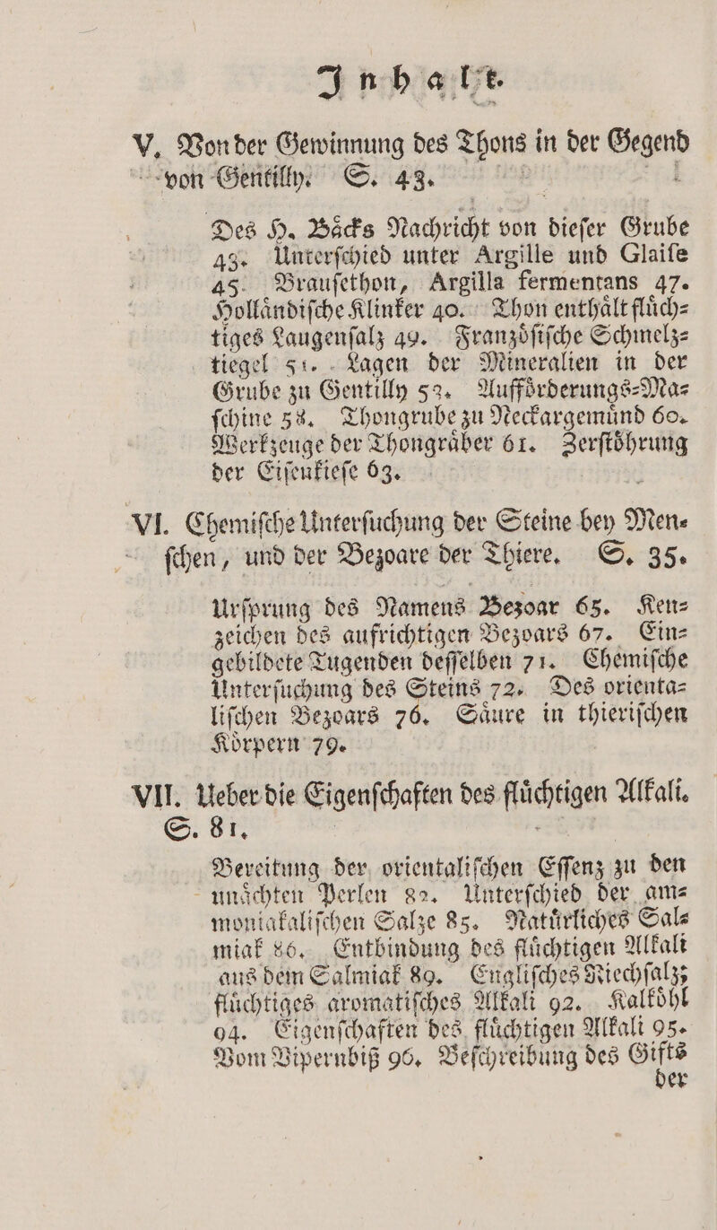 IJ ph 43. Unterſchied unter Argille und Glaiſe 45 Brauſethon, Argilla fermentans 47. Hollaͤndiſche Klinker 20. Thon enthaͤlt fluͤch⸗ tiges Laugenſalz 49. Franzoͤſiſche Schmelz⸗ Grube zu Gentilly 52. Auffoͤrderungs-Ma⸗ ſchine 38. Thongrube zu Neckargemuͤnd 60. Werkzeuge der Thongraͤber 61. Zerftöhrung der Eiſenkieſe 63, | Urſprung des Namens Bezoar 65. Ken⸗ zeichen des aufrichtigen Bezoars 67. Ein⸗ gebildete Tugenden deſſelben 71. Chemiſche Unterſuchung des Steins 72. Des orienta⸗ liſchen Bezoars 76. Saͤure in thieriſchen Koͤrpern 79. | I, | | Bereitung der orientaliſchen Eſſenz zu den moniakaliſchen Salze 85. Natuͤrliches Sal⸗ miak 86. Entbindung des flüchtigen Alkali aus dem Salmiak 89. Engliſches Riechſalz; fluͤchtiges aromatiſches Alkali 92. Kalkoͤhl 04. Eigenſchaften des fluͤchtigen Alkali 95. er