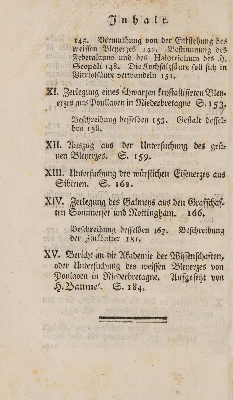 145. Vermuthung von der Entftehung des weiſſen Bleyerzes 147. Beſtimmung des Federalauns und des Halotrichum des H. Scopoli 148. Die Kochſalzſaͤure ſoll ſich in Vitriolſaͤure verwandeln 151. KI. Zerlegung eines ſchwarzen kryſtalliſirten Bley. erzes aus Poullaoen in Niederbretagne S. 153. Beſchreibung deſſelben 153. Geſtalt deſſel⸗ | ben 158, N XII. Auszug aus der Unterſuchung des gruͤ⸗ nen Bleyerzes. S. 159. XIII. Unterſuchung des wuͤrflichen Eiſenerzes aus Sibirien. S. 162. | | XIV. ‚Berlegung des Galmeys aus den Graffchaf- ten Sommerſet und Nottingham. 166. Beſchreibung deſſelben 167. Beſchreibung der Zinkbutter 181. | XV. Bericht an die Akademie der Wiſſenſchaften, oder Unterſuchung des weiſſen Bleyerzes von Poulaoen in Niederbretagne. Aufgeſetzt von H. Baume'!. S. 184. |