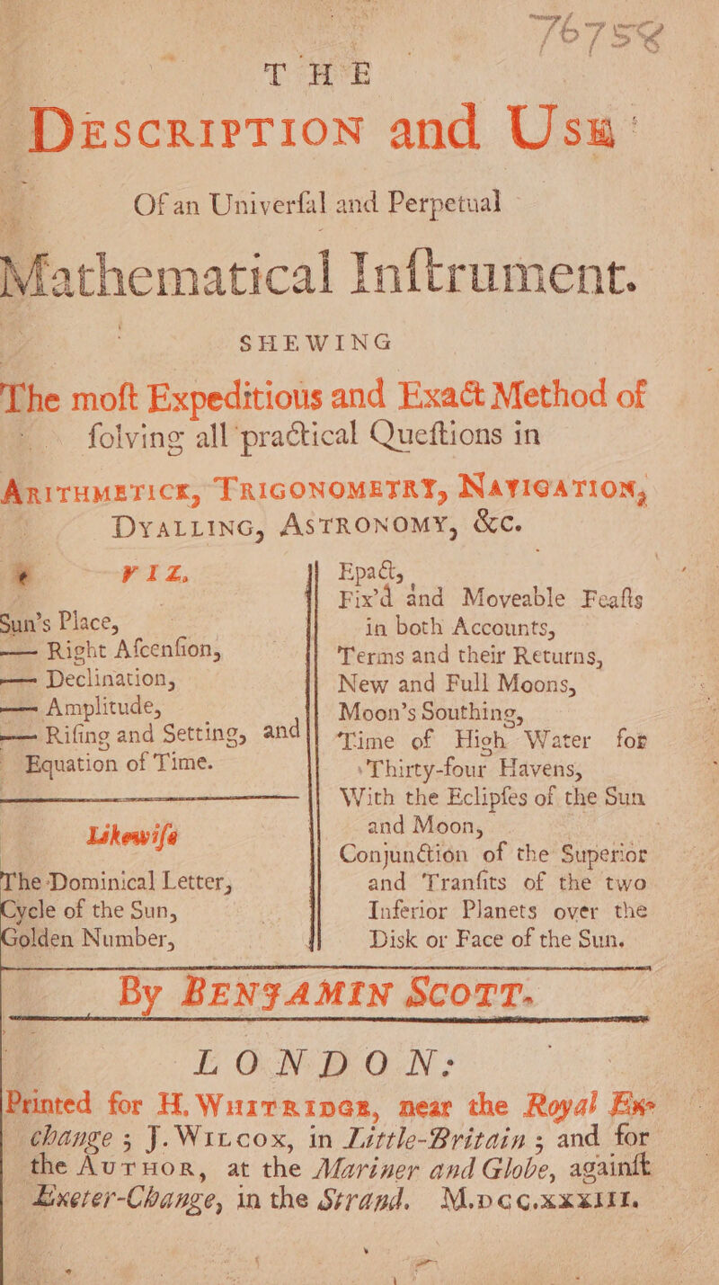 a T HE | Description and Usu' A Of an Univerfal and. Perpetual Mathematical Inftrument. SHEWING The moft Expeditiotis and Exact Method of folving all practical Queftions in AnirHMericx, TRIGONOMETRY, NaYIGATION, Dyatiinc, AstRONoMY, &amp;c. * VIZ, Epadt, ‘i | Fixd and Moveable Feafls Sun’s Place, in both Accounts, — Right Afcenfion, Terms and their Returns, — Declination, New and Full Moons, —— Amplitude, Moon’s Southing, — Rifing and Setting, andl] rine of High Water for _ Equation of Time. ‘Thirty-four Havens, : With the Eclipfes of the Sun and Moon, | | Conjunction of the Superior and Tranfits of the two Inferior Planets over the Disk or Face of the Sun. By BENFAMIN SCOTT: LONDON: Printed for H. Wuirriner, near the Royal Ex change ; J. Wivcox, in Little-Britain ; and for | the Auruor, at the Mariner and Globe, againtt Lixerer-Change, in the Strand. M.pcc.xxxiil. — Likewi(a he Dominica] Letter, ycle of the Sun, olden Number, ‘ ci 7