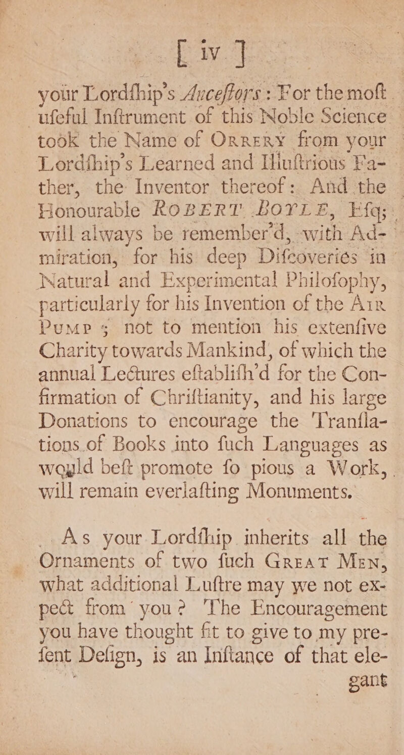 your Lordthip’s Avceffors : For the moft _ -ufeful Inftrument of this Noble Science — took the Name of Orrery from your Lordthip’s Learned and Iliuftrious Fa- - ther, the Inventor thereof: And the _ Honourable ROBERT BOYLE, Ff{q;: will always be remember’d, -with Ad-- miration, for his deep Difcoveriés in - Watural and Experimental Philofophy, particularly for his Invention of the Air Pump 5 not to mention his extenfive Charity towards Mankind, of which the annual Le@tures eftablith’d for the Con- firmation of Chriftianity, and his large Donations to encourage the 'Tranfla- tions.of Books into fuch Languages as wayld beft promote fo pious a Work, . will remain everiafting Monuments. _.As your Lordfhip inherits all the Ornaments of two fuch Great Men, what additional Luftre may we not ex- pect from’ you? The Encouragement you have thought fit to give to my pre- fent Defign, is an Inftance of that ele- a gant