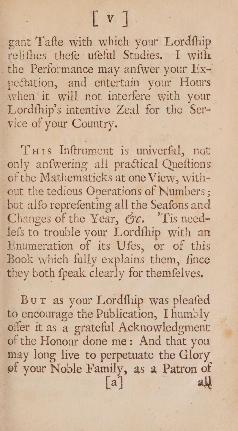 ba) gant Tafle with which your Lordfhip | relifhes thefe ufetul Studies. I with the Performance may anfwer your Ex- pectation, and entertain your Hours when ‘it will not interfere with your Lordthip’s intentive Zeal for the Ser- vice of your Country. Tuts Inftrument is univerfal, not only anfwering all practical Quettions of the Mathematicks at one View, with- out the tedious Operations of Numbers ; but alfo reprefenting all the Seafons and Changes of the Year, @c. “Tis need- lefs to trouble your Lordfhip with an Enumeration of its Ufes, or of this Book which fully explains them, fince they both fpeak clearly for themfelves, Bur as your Lordfhip was pleafed to encourage the Publication, I humbly offer it as a grateful Acknowledgment of the Honour done me: And that you may long live to perpetuate the Glory ef your Noble Family, as a Patron of [a] | all