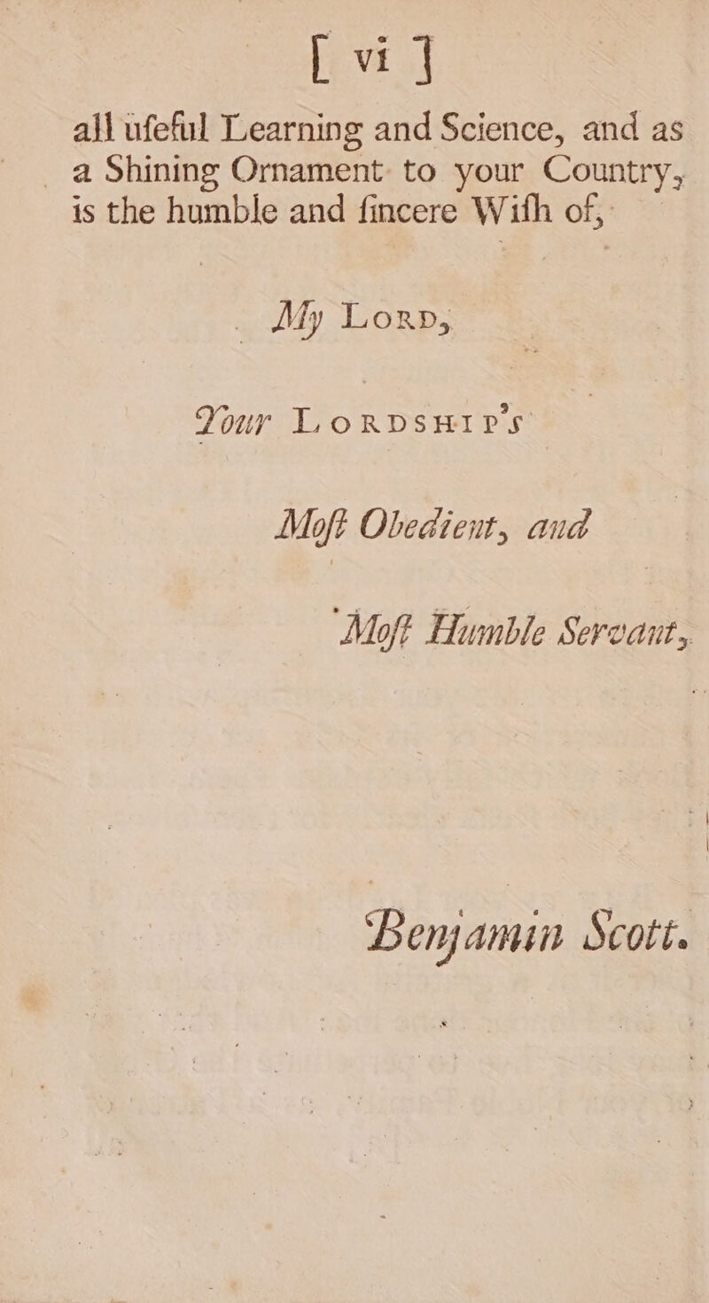 all ufeful Learning and Science, and as _ a Shining Ornament to your Country, is the humble and fincere Wifh of, _ My Lorn, Your L.oRDSHIPS Maoft Obedient, and ‘Moft Humble Servant, Pt | Beramin Scott.