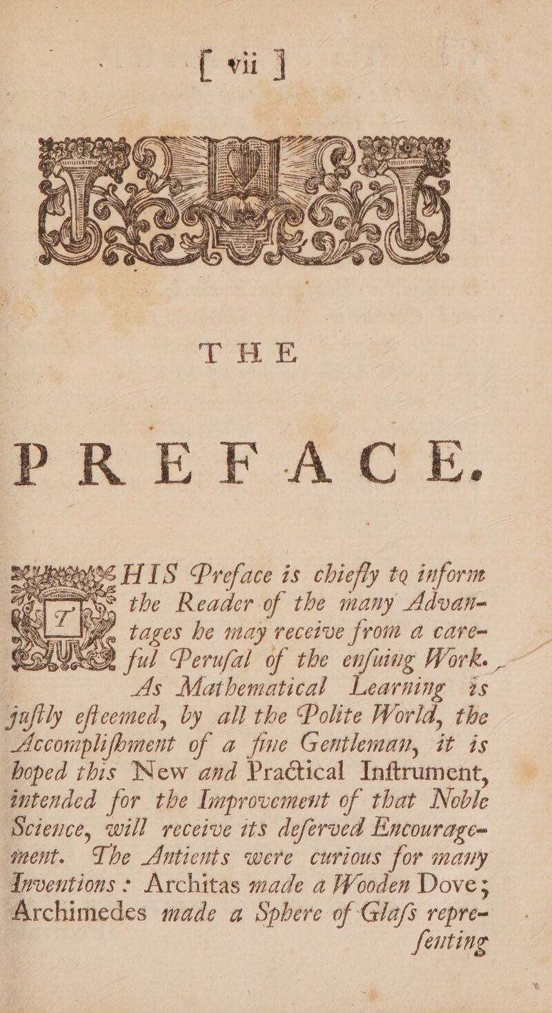 PREFACE. os HIS Preface is chiefly to inform POS the Reader of the many Advan- NL tages be may receive from a care- SUS ful Perufal of the enfuing Work. As Mathematical Learning is jufily cfteemed, by all the Polite World, the Accomplifbment of a fine Gentleman, it is hoped this New and Practical Inftrument, intended for the Improvement of that Noble Science, will receive its deferved Encourage- ment. The Anticnts were curious for many Inventions : Architas made a Wooden Dove; Archimedes made a Sphere of Glafs repre- fenting