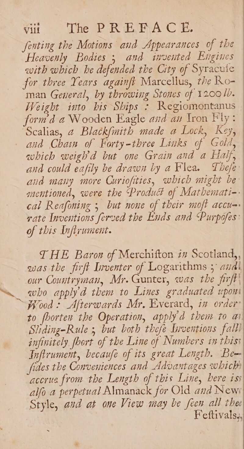 fenting the Motions and Appearances of the Heavenly Bodies 5 and invented Engines with which be defended the City of Syracuie for three Years againft Marcellus, the Ro- man General, by throwing Stones of 12001. Weight into bis Ships &gt; RKegiomontanus— form d a Wooden Eagle and an Iron Fly: | Scalias, a Blatk{imith made a Lock, Key, aud Chain of Forty-three Links of Gold, which weighd but one Grain and a Half, and could eafily be drawn by a Flea. The/e and many more Curiofities, which might be anentioned, were the Produc of Mathemati-: cal Reafoning ; but none of their moft accu= vate Inventions ferved the Ends and ‘Purpofes: of this Inflrument. T HE Baron of Merchifton iv Scotland,, was the firft Inventer of Logarithms 5° andl our Countryman, Mr.Gunter, was the firft' to fhorten the Operation, apply d them to ai. Stiding-Rule ; but both thefe Inventions fall) infinitely foort of the Line of Numbers in thiss Inftrument, becaufe of its great Length. Be~ fides the Conveniences and Advantages which accrue from the Length of this Line, bere iss alfo a perpetual Almanack for Old and News Style, avd at one View may be feen all thee _ Feftivals,,