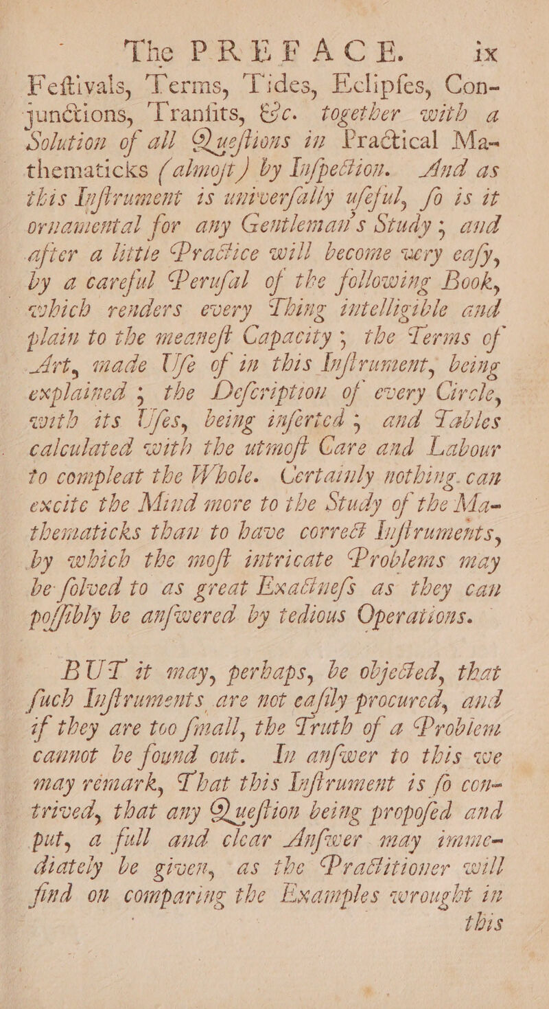 -Feftivals, Terms, Vides, Eclipfes, Con- junctions, ‘Trantits, tc. together with a Solution of all Qlueftions in Praétical Mas thematicks (almojt ) by Infpection.. And as this Inflrument is untverfally ufeful, fo is it ornamental for any Gentleman's Study; and after a little Practice will become wery ea/y, by a careful Perufal of the following Book, —avbich renders every Thing intelligible and plain to the meaneft Capacity ; the Terms of Art, made Use of in this Infirument, being explained 5 the Defcription of every Circle, aith its Ufes, being inferted 5 and Tables calculated with the utmoft Care and Labour to compleat the Whole. Certainly nothing. can excite the Mind more to the Study of the Ma- thematicks thaw to have corre Infiruments, by which the moft intricate Problems may be folved to as great Exatine/s as they can poffibly be anfwered by tedious Operations. BUT it may, perbaps, be objected, that fuch Infiruments are not eafily procured, and if they are too finall, the Truth of a Problem caunot be found out. In anfwer to this we may vemark, That this Infirument is fo con= trived, that any Queftion being propofed and put, a full and clear Anfwer may imme- diately be given, as the Praditioner will find on comparing the Examples wrought in : : this