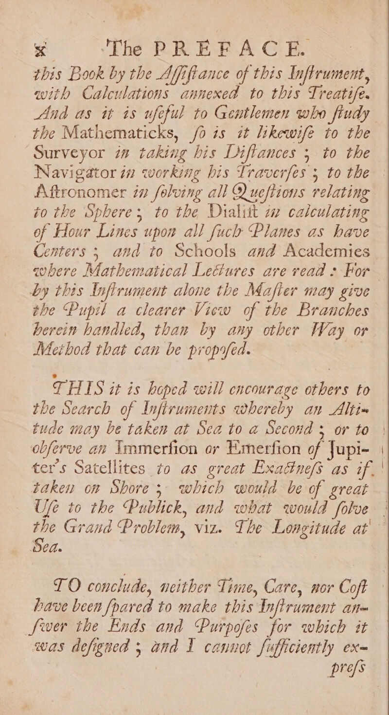 &lt;x ‘The PREFACE. this Book by the Affiftance of this Inftrument, with Calculations annexed to this Treatife. the Mathematicks, /o is it likewife to the Surveyor in taking his Diflances 5 to the Navigator in working his Traverfes 5 to the Aftronomer in folving all Q ueftions relating to the Sphere, to the Dialtt wm calculating of Hour Lines upon all fuclh Planes as have Centers 5 and to Schools and Academies by this Infirument alone the Mafier may give the Pupil a clearer View of the Branches herein handled, than by any other Way or Method that can be propifed. | THIS it is hoped will encourage others to the Search of Infiruments whereby an Altia tude may be taken at Sea to a Second ; or to obferve an Immerfion or Emerfion of Jupi- ter's Satellites to as great Exadtne/s as if. taken on Shore; which would be of great Ufe to the Publick, and what would folve Sea. TO conclude, neither Time, Care, nor Coft have been {pared to make this Inftrument an= Swer the Ends and Purpofes for which it was defigned 5 and I cannot fufficiently ex-