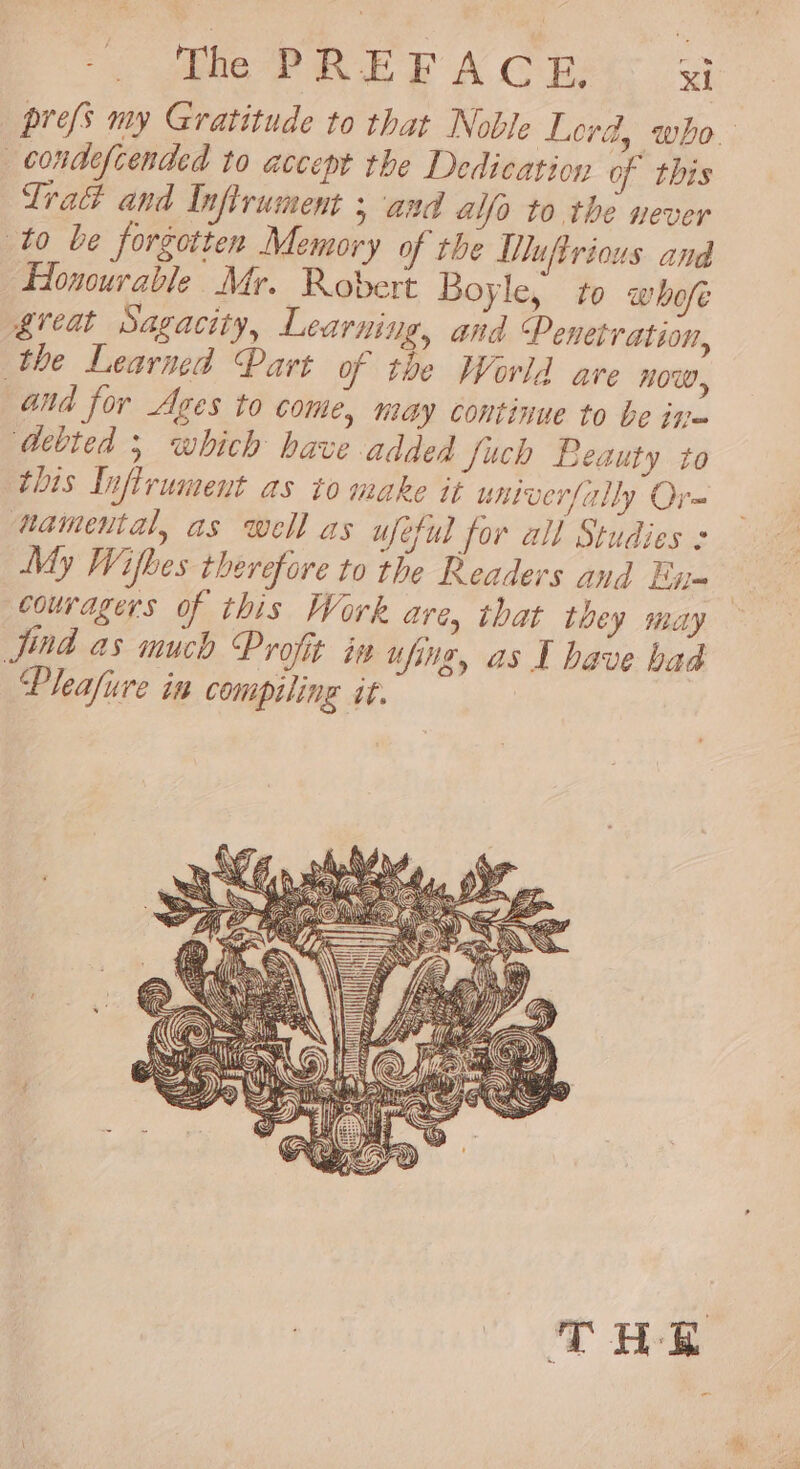 prefs my Gratitude to that Noble Lord, who. —condefcended to accept the Dedication of this Trad and Inftrument 5 and alfo to the never to be forgotten Memory of the Tuftrious and Honourable Mr. Robert Boyle, to whofe great Sagacity, Learning, and Penetration, the Learned Part of the World are NOW, and for Ages to come, may continue to be in- ‘Aebted 5 which have added Juch Beauty to this Infirument as to make it untverfally Ore namental, as well as uféful for all Studies My Wifkes therefore to the Readers and En- couragers of this Work are, that they may Jud as much Profit in ufing, as I have bad Pleafure in compiling it.