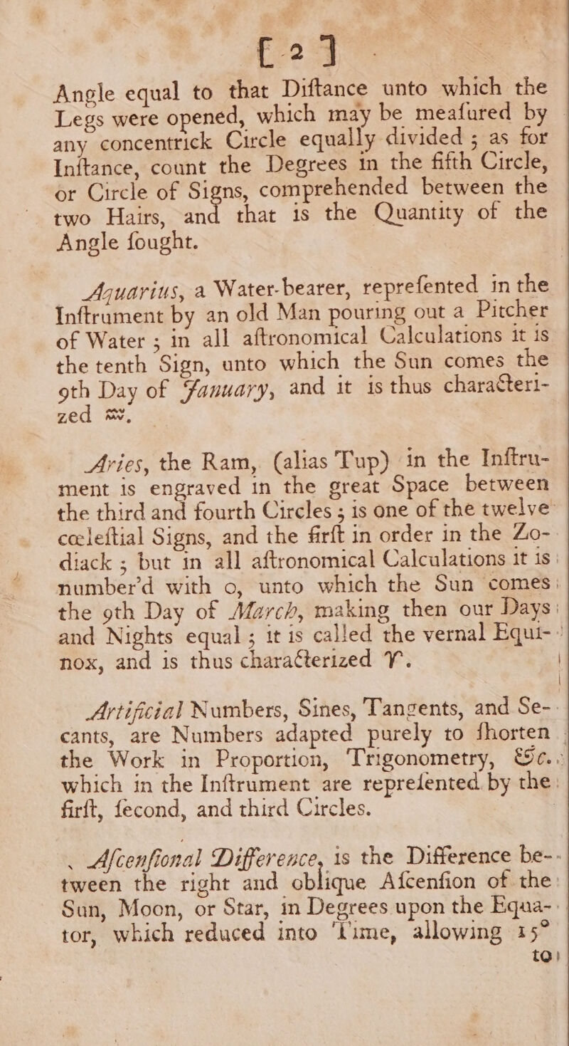 [21 Angle equal to that Diftance unto which the Legs were opened, which may be meafured by any concentrick Circle equally divided ; as for Initance, count the Degrees im the fifth Circle, or Circle of Signs, comprehended between the two Hairs, hi that is the Quantity of the Angle fought. Aguarius, a Water-bearer, reprefented in the Inftrament by an old Man pouring out a Pitcher of Water ; in all aftronomical Calculations it is the tenth Sign, unto which the Sun comes the es Day of Yanuary, and it is thus charattert- zed &amp;, Avies, the Ram, (alias Tup) in the Inftru- ment is engraved in the great Space between the third and fourth Circles ; is one of the twelve celeftial Signs, and the firft in order in the Zo- diack ; but in all aftronomical Calculations it is: number’d with o, unto which the Sun comes: the oth Day of March, making then our Days: and Nights equal ; it is called the vernal Equi- nox, and is thus charatterized Y. Artificial Numbers, Sines, Tangents, and Se-. cants, are Numbers adapted purely to fhorten the Work in Proportion, Trigonometry, &amp;c.. which in the Inftrument are repredented by the. firft, fecond, and third Circles. . Afcenfional Difference, 1s the Difference be-- tween the right and oblique Afcenfion of the: Sun, Moon, or Star, in Degrees upon the Equa-. tor, which reduced into ‘Lime, allowing 15° to)