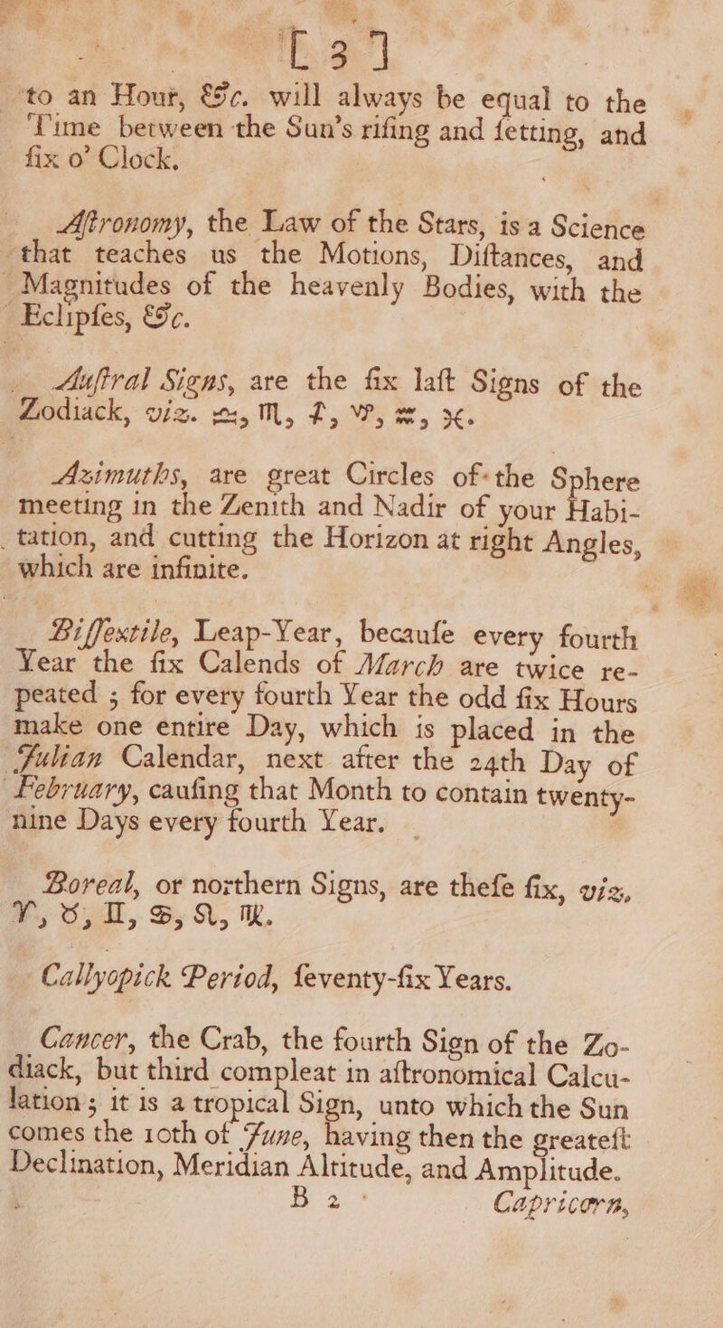 fix o’ Clock. that teaches us the Motions, Diftances, and Aufiral Signs, are the fix laft Signs of the Azimuths, are great Circles of« the Sphere meeting in the Zenith and Nadir of your Habi- Year the fix Calends of March are twice re- peated ; for every fourth Year the odd fix Hours make one entire Day, which is placed in the nine Days every fourth Year, Boreal, or northern Signs, are thefe fix, viz, PT, O20, BX, MW Callyopick Period, feventy-fix Years. Cancer, the Crab, the fourth Sign of the Zo- diack, but third compleat in aftronomical Calcu- lation ; it is a tropical Sign, unto which the Sun comes the 1oth of Yume, having then the greateft Declination, Meridian Altitude, and Amplitude. Be 3-3 Capricorn,