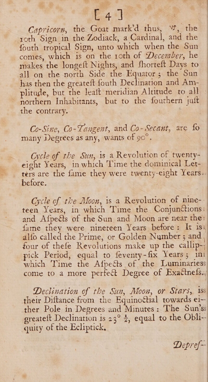 4] Capricorn, the Goat mark’d thus, W, the roth Sign in the Zodiack, a Cardinal, and the fouth tropical Sign, unto which when the Sun comes, bias is on the roth of December, he makes the longeft Nights, and fhorteft Days to all on the north Side the Equator; the Sun has then the greateft fouth Declination and Am- plitude, but the leait meridian Altitude to all ~ northern Inhabitants, but to the fourhern juit the contrary. | Co-Sine, Co-Tangent, and Co-Secant, are fo many Degrees as any, wants of 90°. Cycle of the Sun, is a Revolution of twenty- eight Years, in which Time the dominical Let- ters are the fame they were twenty-eight Years. before. , Cycle of the Moon, is a Revolution of nine-- teen Years, in which Time the Conjunttions: and Afpeéts of the Sun and Moon are near the: fame they were nineteen Years before: It isi alfo called the Prime, or Golden Number ; and | four of thefe Revolutions make up the callip-, pick Period, equal to feventy-fix Years; ini which Time the Afpects of the TLuminariess come to a more perfect Degree of Exattneds., Declination of the Sun, Moon, or Stars, 1ss their Diftance from the Equinoétial towards ei- ther Pole in Degrees and Minutes: The Sun’ss greateft Declination is 23° %, equal to the Obli-- guity of the Ecliptick, Depref~