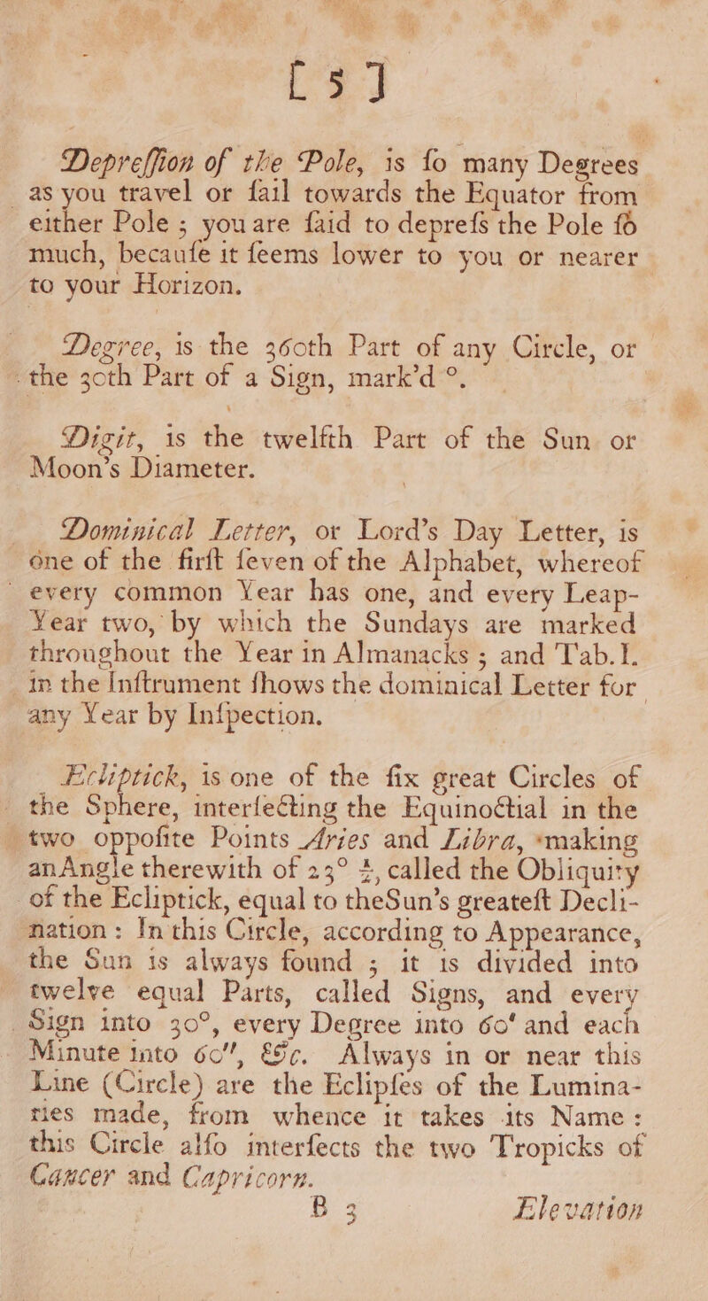 “at i, ay F wie [3] Depreffion of the Pole, is fo many Degrees as you travel or fail towards the Equator from either Pole ; youare faid to deprefs the Pole £6 much, becaufe it feems lower to you or nearer to your Horizon. Degree, is the 360th Part of any Circle, or the 30th Part of a Sign, mark’d®. Digit, 1s the twelfth Part of the Sun or Moon’s Diameter. Dominical Letter, or Lord’s Day Letter, is one of the firft {even of the Alphabet, whereof _ every common Year has one, and every Leap- Year two, by which the Sundays are marked throughout the Year in Almanacks ; and 'T'ab.I. in the Inftrument fhows the dominical Letter for any Year by Infpection. Excliptick, is one of the fix great Circles of the Sphere, interfeting the Equinoétial in the two oppofite Points Aries and Libra, making anAngle therewith of 23° 4, called the Obliquity of the Ecliptick, equal to theSun’s greateft Decli- nation: In this Circle, according to Appearance, the Sun is always found ; it 1s divided into twelve equal Parts, called Signs, and every Sign into 30°, every Degree into 60’ and each Minute into 60”, &amp;c. Always in or near this Line (Circle) are the Eclipfes of the Lumina- ties made, from whence it takes its Name: this Circle alfo interfects the two Tropicks of Cancer and Capricorn. : ae Elevation