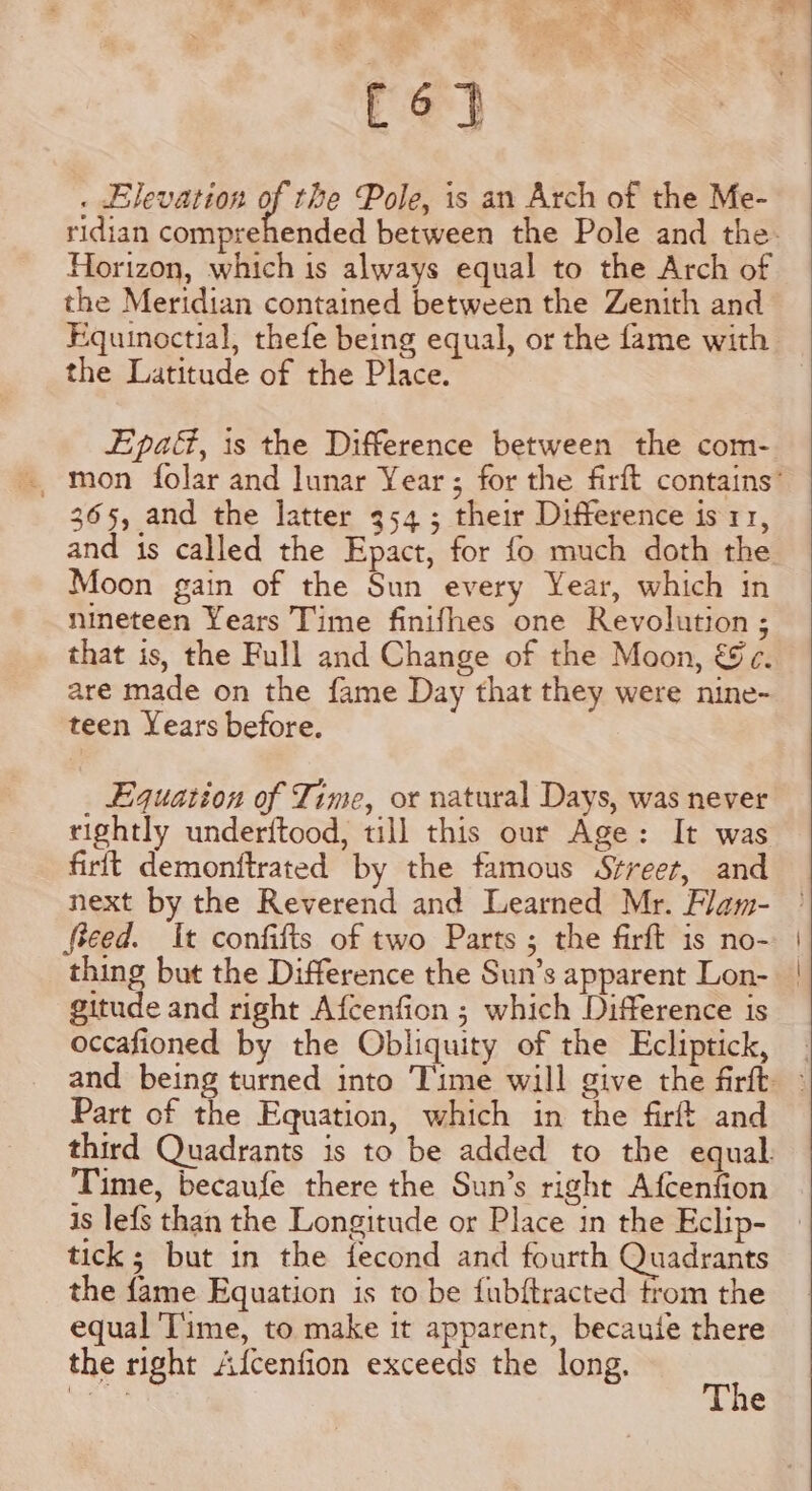 abe . Elevation of the Pole, is an Arch of the Me- Horizon, which is always equal to the Arch of the Meridian contained between the Zenith and Equinoctial, thefe being equal, or the fame with the Latitude of the Place. Epa, is the Difference between the com- 365, and the latter 954; their Difference is 11, and is called the Epact, for fo much doth the Moon gain of the Sun every Year, which in nineteen Years Time finifhes one Revolution ; that is, the Full and Change of the Moon, &amp;c. are made on the fame Day that they were nine- teen Years before. _ Equation of Time, or natural Days, was never rightly underftood, till this our Age: It was firft demonftrated by the famous Srreer, and fieed. It confifts of two Parts; the firft is no- gitude and right Afcenfion ; which Difference is occafioned by the Obliquity of the Ecliptick, Part of the Equation, which in the firft and Time, becaufe there the Sun’s right Afcenfion is lefs than the Longitude or Place in the Eclip- tick; but in the fecond and fourth Quadrants the fame Equation is to be fubftracted trom the equal Time, to make it apparent, becautie there the right Afcenfion exceeds the long. i ue ts ne