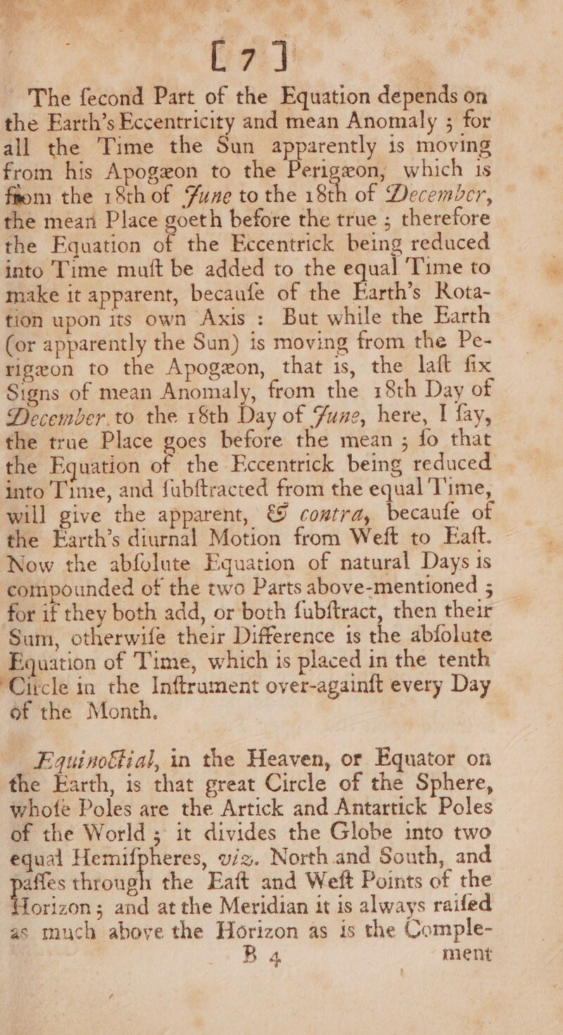 veel The fecond Part of the Equation depends on the Earth’s Eccentricity and mean Anomaly ; for all the Time the Sun apparently is moving from his Apogzon to the Perigeon, which 1s from the 18thof fuse to the 18th of December, the mean Place ee before the true ; therefore the Equation of the Eccentrick being reduced into Time mutt be added to the equal ‘Time to make it apparent, becaufe of the Earth’s Rota- tion upon its own Axis : But while the Earth (or apparently the Sun) is moving from the Pe- rigzon to the Apogeon, that is, the laft fix Signs of mean Anomaly, from the 18th Day of December.to the 18th Day of Zune, here, I fay, the true Place goes before the mean ; fo that the Equation a the Eccentrick being reduced into Time, and fubftracted from the equal Time, will give the apparent, € contra, becaufe of the Earth’s diurnal Motion from Weft to Eaft. Now the abfolute Equation of natural Days 1s compounded of the two Parts above-mentioned 5 for if they both add, or both fubftract, then their Sum, otherwife their Difference is the abfolute Equation of Time, which is placed in the tenth ‘Circle in the Inftrument over-againft every Day of the Month. Fquinoftial, in the Heaven, or Equator on the Earth, is that great Circle of the Sphere, whofe Poles are the Artick and Antartick Poles of the World ; it divides the Globe into two equal Hemifpheres, wiz. North and South, and affes through the Eaft and Weft Points of the forizon; and at the Meridian it is always raifed as much above the Horizon as is the Comple- B 4 ment