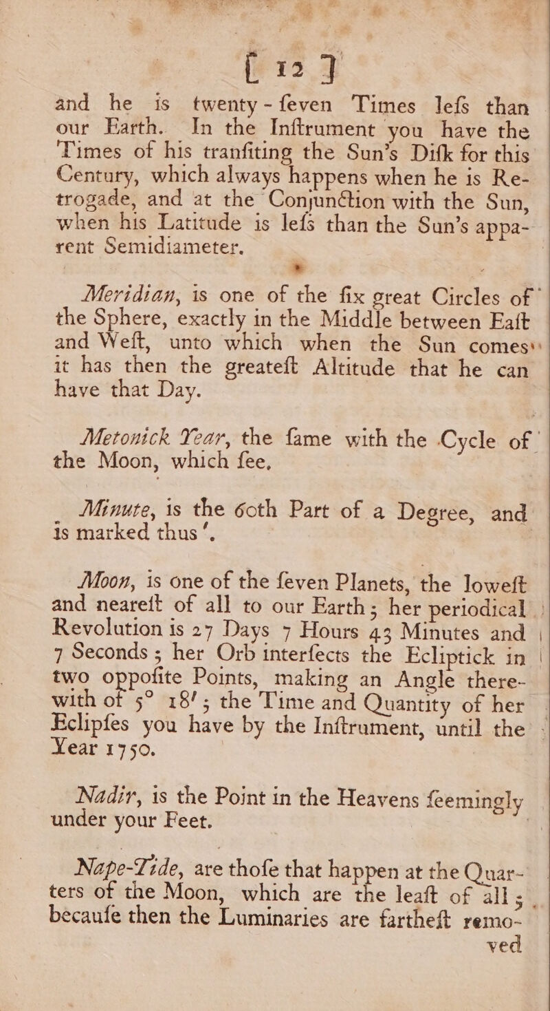 se [12] and he is twenty-feven Times lefs than our Earth. In the Inftrument you have the Times of his tranfiting the Sun’s Ditk for this Century, which always happens when he is Re- trogade, and at the Conjuntion with the Sun, when his Latitude is lefs than the Sun’s appa- rent Semidiameter. * the Sphere, exactly in the Middle between Eaft it has then the greateft Altitude that he can have that Day. the Moon, which fee, Minute, is the 6oth Part of a Degree, and is marked thus’, Moon, is one of the feven Planets, the loweft Revolution is 27 Days 7 Hours 43 Minutes and 7 Seconds ; her Orb interfects the Ecliptick in two ope Points, making an Angle there- with of 5° 18/; the Time and Quantity of her Near 1750. Nadir, is the Point in the Heavens feemingly under your Feet. | Nape-Tide, are thofe that happen at the Quar- becaufe then the Luminaries are fartheft remo- ved