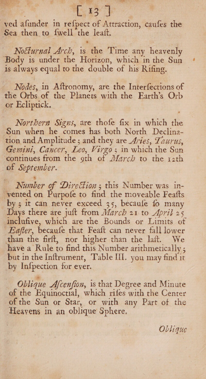 ved afunder in refpect of Attraction, caufes the Sea then to {well the leaft. Noéturnal Arch, is the Time any heavenly ‘Body is under the Horizon, which in the Sun is always equal to the double of his Rifing. Nodes, in Aftronomy, are the Interfections of the Orbs, of the Planets with the Earth’s Orb or Ecliptick. 3 Northern Signs, are thofe fix in which the Sun when he comes has both North Declina- tion and Amplitude ; and they are Avies, Zaurus, Gemini, Cancer, Leo, Virgo ; in which the Sun ‘continues from the 9th of Afarch to the 12th of September. Number of Direion ; this Number was in- vented on Purpofe to find the moveable Featts by ; it can never exceed 35, becaufe fo many Days there are juft from Afarch 21 to April 25 E lnfve, which are the Bounds or Limits of Eafier, becaufe that Feaft can never fall lower than the firft, nor higher than the laft. We have a Rule to find this Number arithmetically ; but in the Inftrument, Table III. you may find it by Infpection for ever. = Oblique Afcenfion, is that Degree and Minute of the Equinoctial, which rifes with the Center of the Sun or Star, or with any Part of the Heavens in an oblique Sphere. OLlique