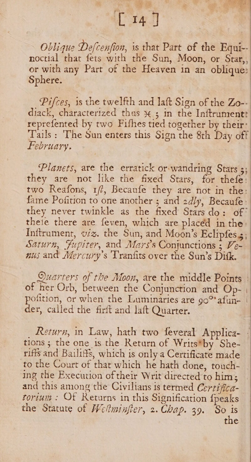 C147 \ . ° Oblique Defcenfion, is that Part of the Equi-- noctial that fets with the Sun, Moon, or Star,, or with any Part of the Heaven in an oblique: Sphere. | Pifces, is the twelfth and laft Sign of the Zo-- diack, characterized thas x ; in the Inftrumentt reprefented by two Fifhes tied together by their: Tails : The Sun enters this Sign the 8h Day off february. Planets, are the erratick or-wandring Stars s; they are not like the fixed Stars, for thefe: two Reafons, 1/?, Becaufe they are not in the: fame Pofition to one another ; and 2d/y, Becaufe: they never twinkle as the fixed Stars do: of theie there are feven, which are placed in the: Inftrument, w/z. the Sun, and Moon’s Eclipfes 5; Saturn, Fupiter, and Mars’s Conjunctions ; Ve- nus and Mercury’s 'Tranfits over the Sun’s Dik. Quarters of the Moon, are the middle Points of her Orb, between the Conjunction and Op- | pofition, or when the Luminaries are 90 afun- | der, called the firft and laft Quarter. Return, in Law, hath two feveral Applica- - tions ; the one is the Return of Writs*by She- riffs and Bailiffs, which is only a Certificate made to the Court of that which he hath done, touch- ing the Execution of their Writ directed to him; and this among the Civilians is termed Certijica- fortum : Of Returns in this Signification {peaks the Statute of Weltminjier, 2. Chap. 39. So ie the