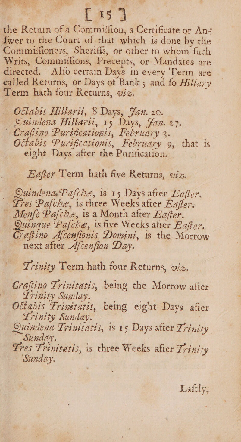 ee, Gee LAs 3 the Return of a Commiffion, a Certificate or An- fwer to the Court of that which is done by the Commifiioners, Sheriffs, or other to whom fach Writs, Commiflions, Precepts, or Mandates are directed. Alfo certain Days in every Term are called Returns, or Days of Bank ; and fo Hiljary ‘Term hath four Returns, viz. O&amp;stabis Hillarii, 8 Days, Fan. 20. Ouindena Hillarit, 15 Days, Fan. 27. Crafiino Purificationis, February 3. Oftabis Pursficationis, February 9, that is eight Days after the Purification. Eafter Term hath five Returns, vz. QuindenmPafche, 1s 15 Days after Eafter. Tres Pafche, is three Weeks after Eajier. Menfe Pafche, 1s a Month after Eafer. Quinque ‘Pafche, is five Weeks atter Eaffer, Crafiino Afcenfionis Domini, is the Morrow next after A/cenfion Day. Trinity Term hath four Returns, wiz. Craftino Trinitatis, being the Morrow after Trinity Sunday. | Oftabis Trimtatis, being eight Days after Lrinity Sunday. Quindena Trinitatis, 1s 15 Days after Trinity — Sunday. Tres Trinitatis, is three Weeks after Trinity Sunday. mee Laftly,