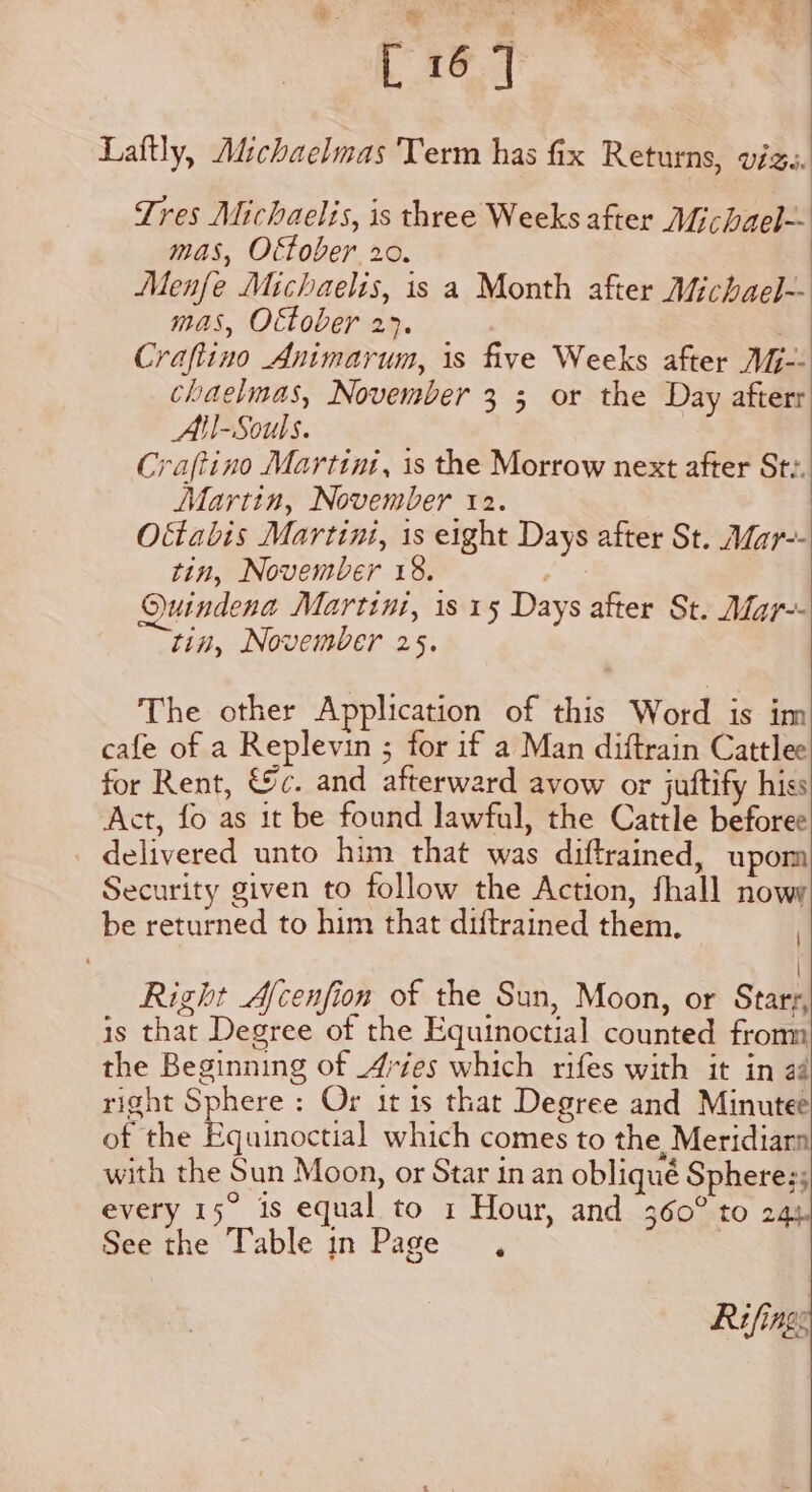 Laftly, Michaelmas Term has fix Returns, viz. Tres Michaelis, is three Weeks after Michael-- mas, Ottober 20. Menfe Michaelis, is a Month after Michael-- mas, Oftober 27. Craftino Animarum, is five Weeks after VG-- chaelmas, November 3 3 or the Day afterr All-Souls. Craftino Martini, is the Morrow next after St:. Martin, November 12. O&amp;tabis Martini, 1s eight Days after St. Mar-- tin, November 18. Ouindena Martini, 1s 15 Days after St. Mar-- tin, November 25. The other Application of this Word is im cafe of a Replevin ; for if a Man diftrain Cattlee for Rent, &amp;c. and afterward avow or juftify hiss Act, fo as it be found lawful, the Cattle beforee delivered unto him that was diftrained, upom Security given to follow the Action, fhall nowy be returned to him that diftrained them. : | Right Afcenfion of the Sun, Moon, or Stars, is that Degree of the Equinoctial counted fromm the Beginning of 4vies which rifes with it in aé right Sphere : Or it 1s that Degree and Minutee of the Equinoctial which comes to the, Meridiarn with the Sun Moon, or Star in an obliqué Spheres; every 15. is equal to 1 Hour, and 360° to 24: See the Table in Page , Rifing