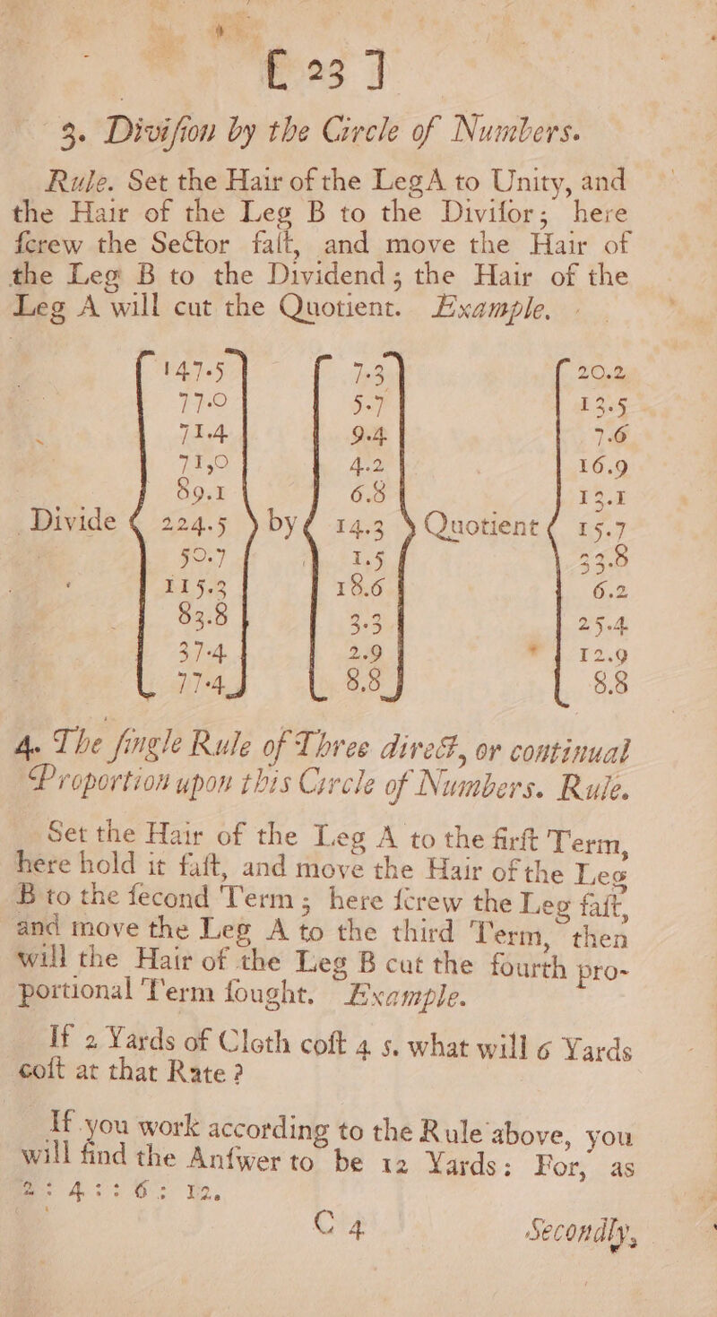 ry $. | [23 ] 3. Divifion by the Circle of Numbers. Rule. Set the Hair of the LegA to Unity, and the Hair of the Leg B to the Divifor; here {crew the Sector falt, and move the Hair of the Leg B to the Dividend; the Hair of the Leg A will cut the Quotient. Example, - 14.7.5 a 20.2 77:0 5-7 13.5 ‘ 71.4 9.4, 7.6 71,0 Re: 16.9 a 89.1 6.8 ion Divide ¢ 224.5 \by¢ 14.3 \ Quotient ¢ 15.7 50.9 | a 33.8 115.3 18.6 6.2 83.8 a3 25.4. 37 +4. 2.9 maT 2,9 77-4 8.8 8.8 A. The fingle Rule of Three direF, or continual Proportion upon this Circle of Numbers. Rule. Set the Hair of the Leg A to the firt Te here hold it faft, and aie the Hair of the Je B to the fecond Term; here fcrew the Leg fait, and move the Leg A to the third Term. then will the Hair of the Leg B cat the fourth pro- portional Term fought. Example. If 2 Yards of Cloth coft 4 s. what will 6 Yards coft at thar Rate ? Ifyou work according to the R ule above, you will find the Anfwerto be 12 Yards: For, as es. he 22 Hs Ye, C4 Secondly,