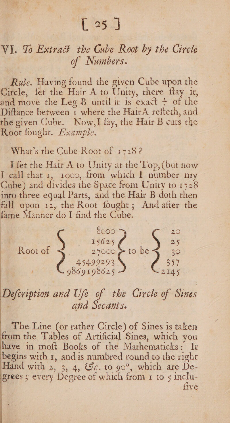 [25 J VI. Yo Extrad the Cube Root by the Circle of Numbers. Rule. Having found the given Cube upon the Circle, fet the Hair A to Unity, there flay it, and move the Leg B until it is exact + of the Diftance between 1 where the HairA refteth, and the given Cube. Now, fay, the Hair B cuts the Root fought. Example. What’s the Cube Root of 1728 ? J fet the Hair A to Unity at the Top, (but now I call that 1, 1000, from which I number my Cube) and divides the Space from Unity to 1728 into three equal Parts, and the Hair B doth then fall upon 12, the Root fought; And after the ae Manner do I find the Cube. ) 8coo 20 ee S 15625 25 Root of 27000 g to be 30 y 45499293 357 / 9869 198625 214.5 Defeription and Ufe of the Circle of Sines and Secants. The Line (or rather Circle) of Sines is taken from the Tables of Artificial Sines, which you have in moft Books of the Mathematicks: It begins with 1, and is numbred round to the right Hand with 2, 3, 4, &amp;c. to 90°, which are De- Srees ; every Degree of which from 1 to 5 ny 11Ve