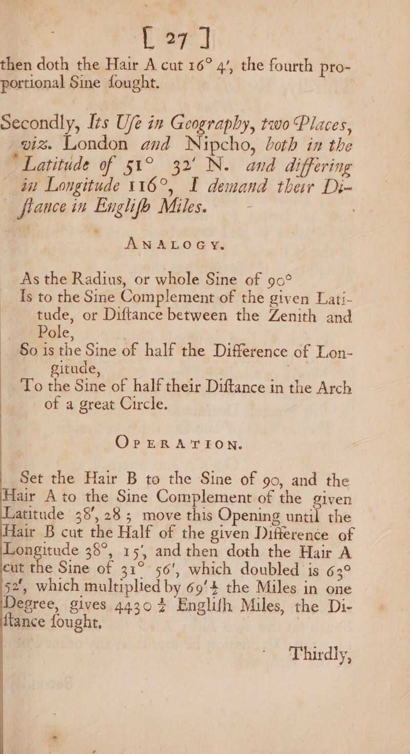 then doth the Hair A cut 16° 4’, the fourth pro- portional Sine fought. Secondly, Its U/e in Geography, two Places, viz. London and Nipcho, loth in the * Latitude of 51° 32' N. and differing in Longitude 116°, I demand their Di- fiance in Englifo Miles. - ! ANALOGY. As the Radius, or whole Sine of 90° fs to the Sine Complement of the given Lati- tude, or Diftance between the Zenith and Pole, | So 1s the Sine of half the Difference of Lon- gitude, ie To the Sine of half their Diftance in the Arch of a great Circle. OrpERATION. Set the Hair B to the Sine of 90, and the Hair Ato the Sine Complement of the given Latitude 38’, 28; move this Opening until the Hair B cut the Half of the given Difference of Longitude 38°, 15, and then doth the Hair A eut the Sine of 31° 56’, which doubled is 63° 52, which multiplied by 69'4 the Miles in one Degree, gives 44304 Englifh Miles, the Di- {tance fought. | a Thirdly,