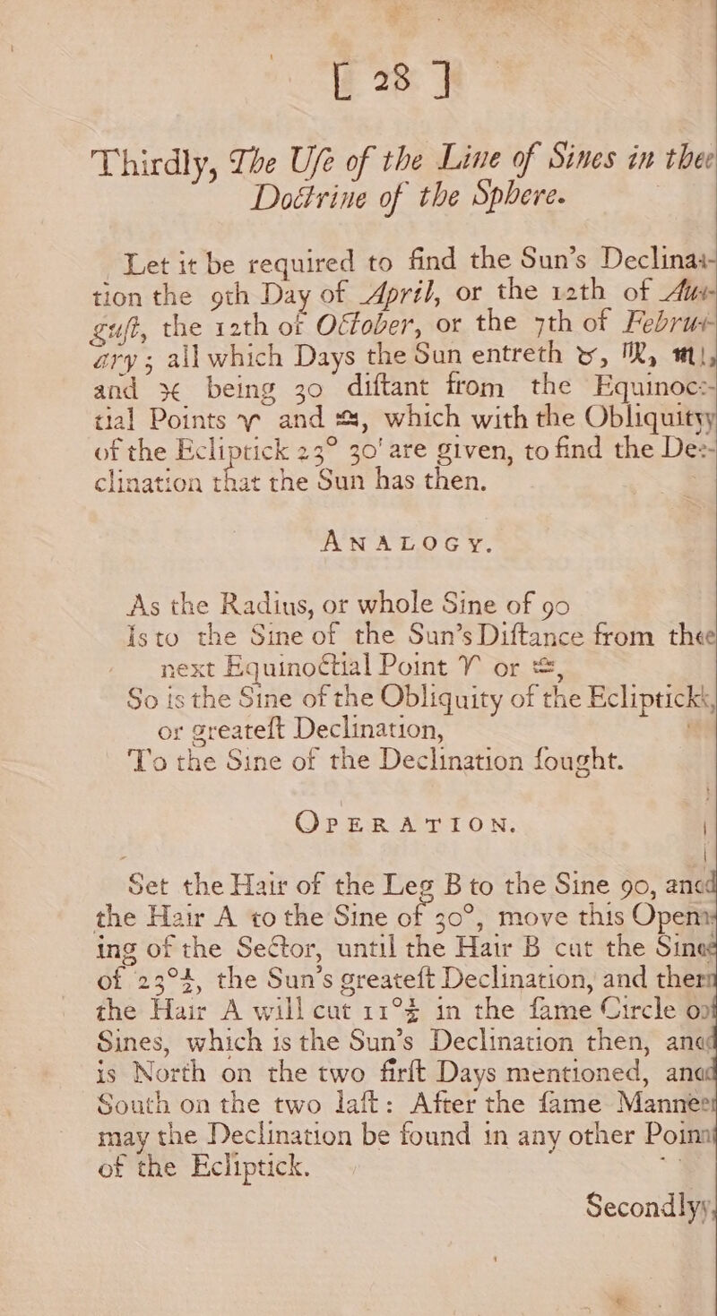 Thirdly, The Ufe of the Line of Sines in thee Doétrine of the Sphere. : Let it be required to find the Sun’s Declinaa- tion the oth Day of April, or the rath of Aue gut, the 12th of Oéfober, or the 7th of Februr- ary; ail which Days the Sun entreth yw, MR, ml, and Bad being 30 diftant from the Equinoc: tial Points y~ and #4, which with the Obliquityy of the Ecliptick 23° 30' are given, to find the Dee- clination ne the Sun has then. ANALOGY. As the Radius, or whole Sine of go Isto the Sine of the Sun’s Diftance from thee xext Equinoctial Point V or &amp;, So is the Sine of the Obliquity of the Eclipticks, or greateft Declination, . To the Sine of the Declination fought. OrERATION. . | Set the Hair of the Leg B to the Sine 90, ane the Hair A to the Sine of 30°, move this Opem: ing of the Sector, until the Hair B cut the Sinee of 23°4, the Sun’s greateft Declination, and ther the Hair A will cut 11°% in the fame Circle op Sines, which is the Sun’s Declination then, anq is North on the two firft Days mentioned, anc South on the two laft: After the fame Manner may the Declination be found 1n any other Poina of the Ecliptick. Secondlyy