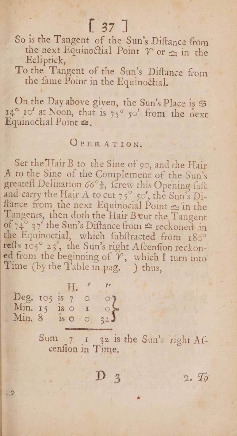 =~ ae | So is the Tangent of the Sun’s Diftance fom the next Equino@tial Point VY or ~ in the Ecliptick, To the ‘Tangent of the Sun’s Diftance from the fame Point in the Equinoétial. On the Day above given, the Sun’s Place is S 14° 10’ at Noon, that is 75° 50’ from the next Eguinoctial Point =, OrpERATION. Set the’ Hair B to the Sine of 90, and the Hair A to the Sine of the Complement of the Sun’s greateft Delination 66°3, {crew this Opening faft and carry the Hair A to cut 75° 50’, the Sun’s Di- ffance from the next Equinocial Point ~ ‘in the Tangents, then doth the Hair Brut the Tangent of 74° 37’ the Sun’s Diftance from &amp; reckoned in the Fguinoctial, which fubftracted from 186° refts 105° 23’, the Sun’s right Afcenfion reckon- ed from the beginning of Y, which I turn into Time (bythe Table in pag.) thus, H ? 7 Ebeg, 105 is 7 0° OF Min. 15 is 0 1-0 Min. 8 iso oO 32 Te cree) Sum 7 1 32 is the Sun’s right Af ei: cenfion in Time. 3 a 2, To