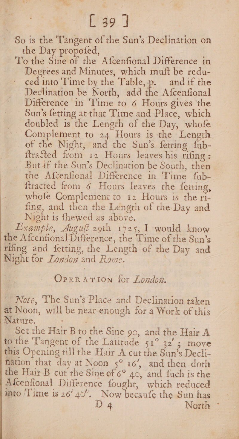 v a! ee : Q [ 39 J So is the Tangent of the Sun’s Declination on the Day propofed, To the Sine of the Afcenfional Difference in Degrees and Minutes, which muft be redu- ced into Time by the Table, p. and if the Declination be North, add a Afcenfional Difference in Time to 6 Hours gives the Sun’s fetting at that Time and Place, which _ doubled is the Length of the Day, whofe ~ Complement to 24 Hours is the Length of the Night, and the Sun’s fetting fub- {tracted from 12 Hours leaves his rifing : But af the Sun’s Declination be South, then | the Afctenfional Difference in Time fub- ftracted from 6 Hours leaves the fetting, whofe Complement to 12 Hours is the ri- fing, and then the Length of the Day and Night is fhewed as above. __ Example, Auguft 29th 1725, 1 would know the Afcenfional Difference, the Time of the Sun’s tifing and fetting, the Length of the Day and Night for Loudon and Rome. OperarTion for London. Note, ‘The Sun’s Place and Declination taken at Noon, will be near enough for a Work of this Nature. Set the Hair B to the Sine 90, and the Hair A to the ‘Tangent of the Latitude 51° 32’; move this Opening till the Hair A cut the Sun’s Decli- Nation that day at Noon 5° 16’, and then doth the Hair B cut the Sine of 6° 40, and fuch is the | Afcenfional Difference fought, which reduced into ‘Time is 26’ 40”. Now becaufe the Sun has - D4 North ~