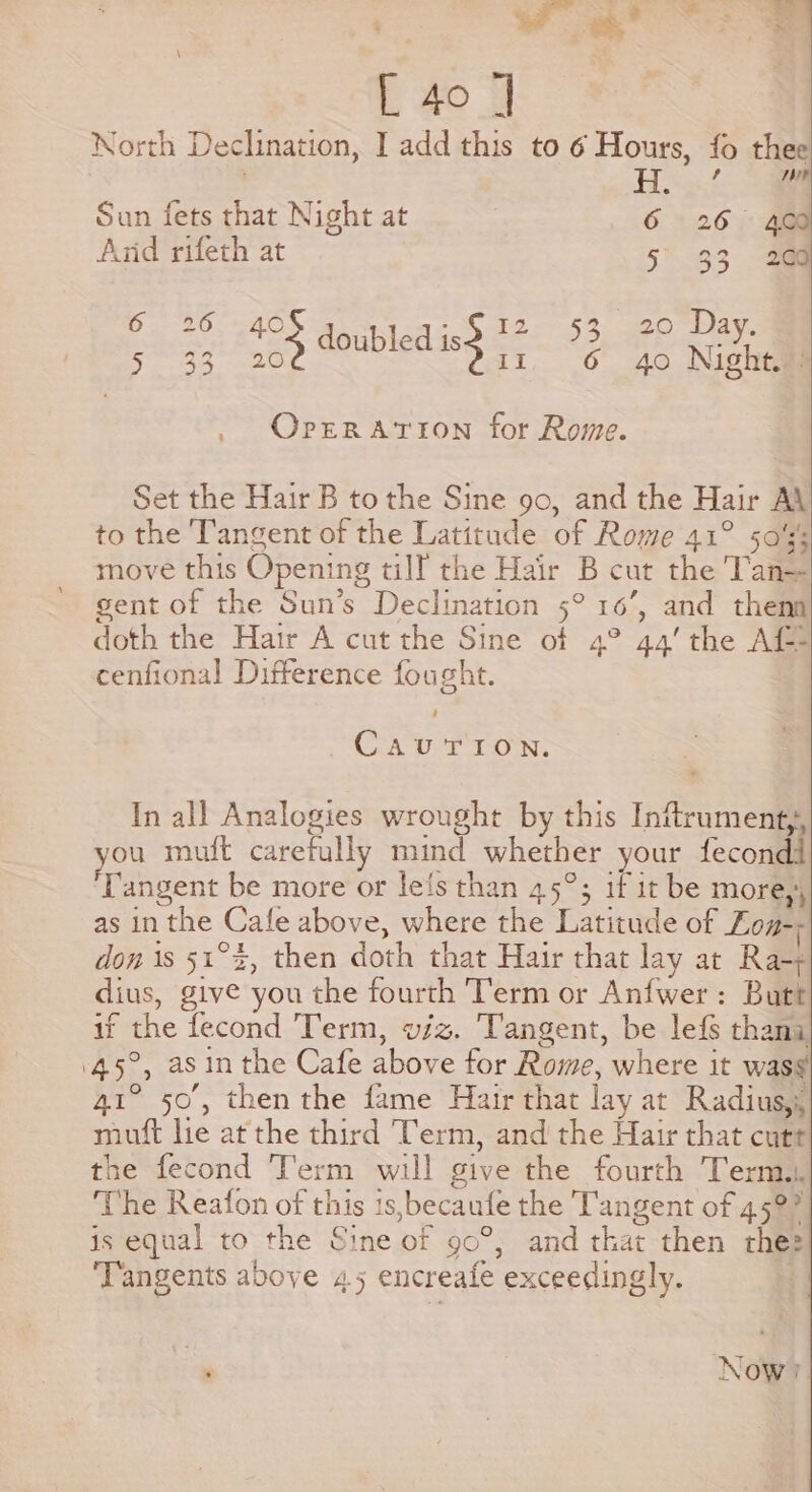 os ae ; h [ 40 ] North Declination, I add this to 6 Hours, fo thee H f Th Sun fets that Night at | 6-26 AG Agid rifeth at 5 33 3 6 40 se &gt; $3. ee ay. 3 fe doubled iss 7 é 40 Night. * Operation for Rome. Set the Hair B to the Sine 90, and the Hair AA to the Tangent of the Latitude of Rome 41° 5035 move this Opening till the Hair B cut the Tan= gent of the Sun’s Declination 5° 16’, and thenn doth the Hair A cut the Sine of 4° 44’ the Af cenfional Difference fought. CACO LION. In all Analogies wrought by this Inftrument, ou muit caretully mind whether your fecon Tangent be more or lets than 45°; if it be more) as in the Cafe above, where the Latitude of Zog-- don is 51°, then doth that Hair that lay at Ra-+ dius, give you the fourth Term or Anfwer: Butt if the fecond Term, wiz. Tangent, be lefs thana 45°, as in the Cafe above for Rome, where it was¢ 41° 50°, then the fame Hair that lay at Radius, muft lie at the third Term, and the Hair that cute the fecond Term will give the fourth Term. ‘The Reafon of this 1s,becaufe the Tangent of 452? is equal to the Sine of 90°, and that then rhe Tangents above 45 encreafe exceedingly. - | Now?)