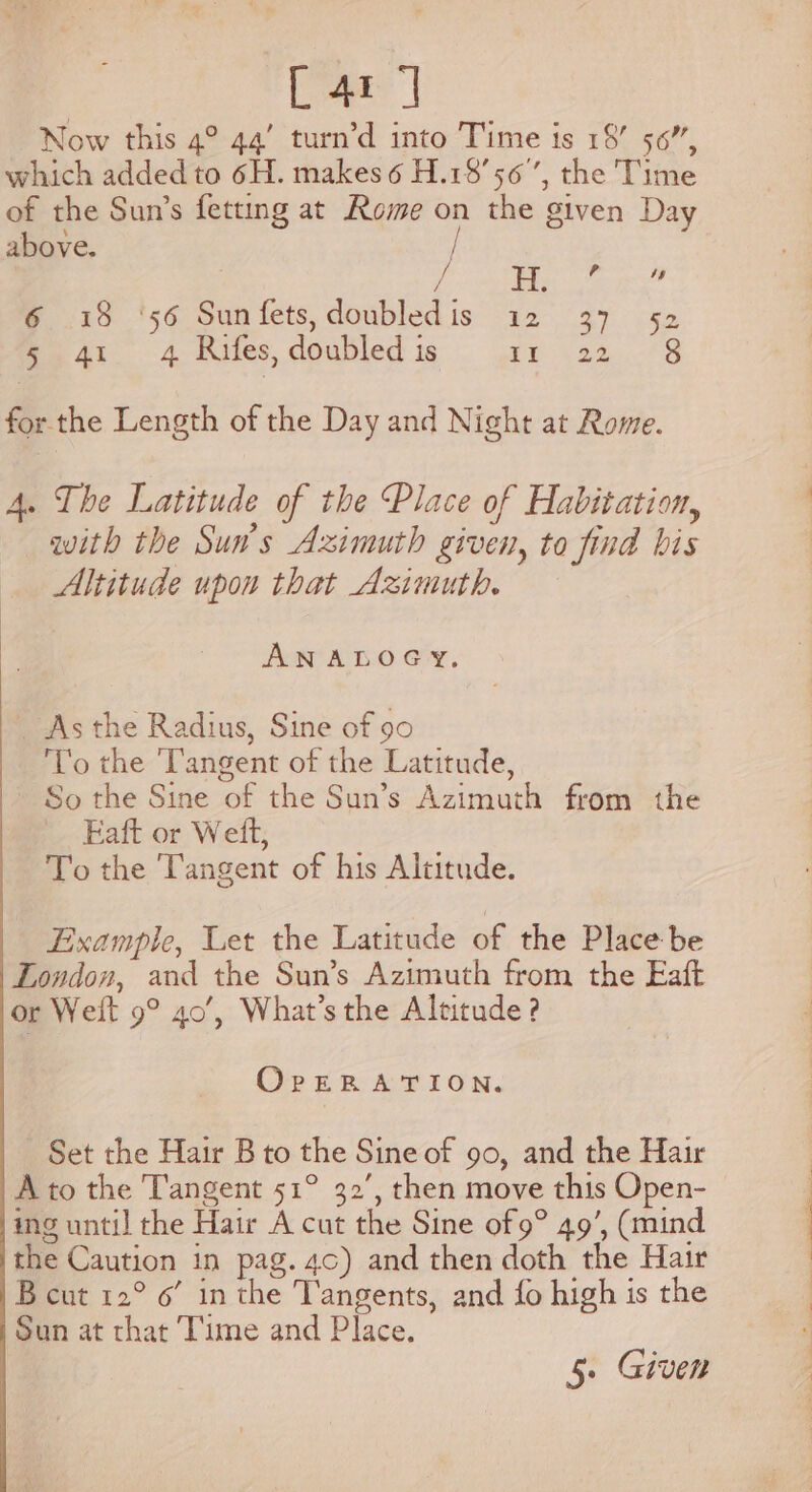 Lar] Now this 4° 44’ turn’d into Time is 18’ 56”, which added to 6H. makes 6 H.18’56’, the Time of the Sun’s fetting at Rome on the given Day above. / Ms ; ? iy 6 18 ‘56 Sunfets,doubledis 12 37 52 5 41 4 Rifes, doubled is ty a4. 73 for the Length of the Day and Night at Rome. 4. The Latitude of the Place of Habitation, with the Sun's Azimuth given, to find bis Altitude upon that Azimuth. ANALOGY. _ As the Radius, Sine of 90 ‘To the Tangent of the Latitude, So the Sine of the Sun’s Azimuth from the Eaft or Weft, To the Tangent of his Altitude. Example, Let the Latitude of the Place be London, and the Sun’s Azimuth from the Eaft or Welt 9° 40’, What’s the Altitude ? OrpERATION. Set the Hair B to the Sine of 90, and the Hair A to the Tangent 51° 32’, then move this Open- ing until the Hair A cut the Sine of 9° 49’, (mind the Caution in pag. 4c) and then doth the Hair B cut 12° 6’ in the Tangents, and fo high is the Sun at that Time and Place. 5. Given . a ae