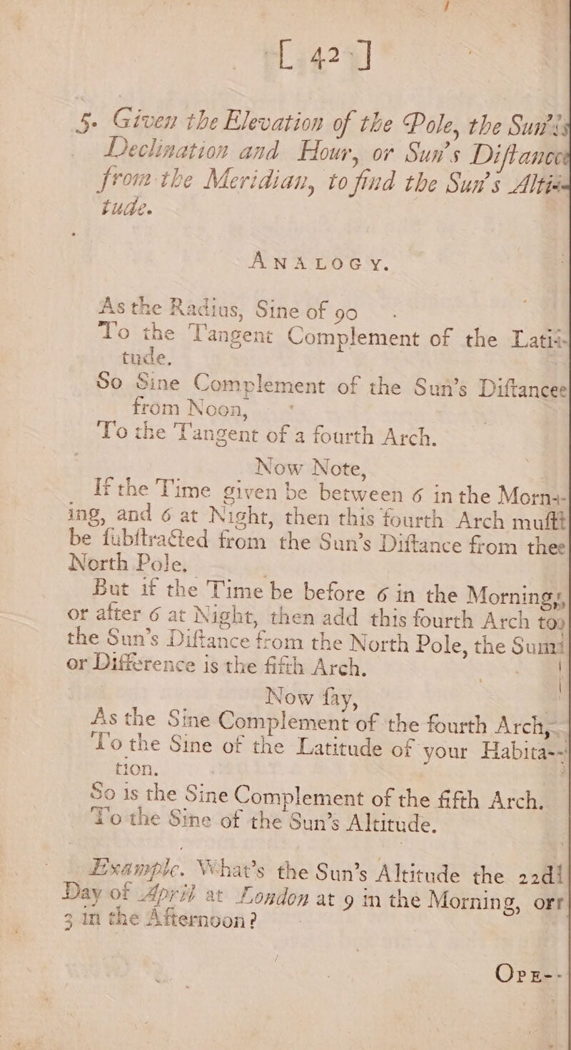 P3424] 5. Given the Elevation of the Pole, the Sua: Declination and Hour, or Sun’s Diftance fromthe Meridian, to find the Sun’s Altis tude. ANALOGY. As the Radius, Sine of 90 To the Tangent Complement of the Latii- tude, So Sine Complement of the Sun’s Diftancee from Noon, To the Tangent of a fourth Arch. Now Note, Ifthe Time given be between 6 inthe Morne ing, and 6 at Night, then this fourth Arch mufft be fubftra&amp;ed from the Sun’s Diftance from thee North Pole. | But if the Time be before 6 in the Morningy, or after 6 at Night, then add this fourth Arch too the Sun’s Diftance from the North Pole, the Sumi or Difference is the fifth Arch. cia | Now fay, hf As the Sine Complement of the fourth Arclipy To the Sine of the Latitude of your Habita-~' 10n. — So 1s the Sine Complement of the fth Arch. To the Sine of the Sun’s Altitude. Example. Vihat’s the Sun’s Altitude the 2244 Day of April at Logdon at 9 mn the Morning, orr 3. in the Afternoon? Opz--