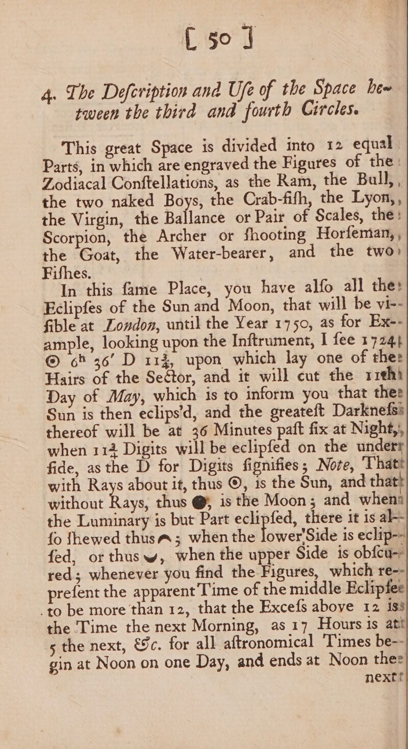 [50 ] 4. The Defeviption and Ufe of the Space bew tween the third and fourth Circles. This great Space is divided into 12 equal Parts, in which are engraved the Figures of the: Zodiacal Conftellations, as the Ram, the Bull, , the two naked Boys, the Crab-fifh, the Lyon,, the Virgin, the Ballance or Pair of Scales, the: Scorpion, the Archer or fhooting Horfeman, , the Goat, the Water-bearer, and the two) Fifhes. | In this fame Place, you have alfo all the: Eclipfes of the Sun and Moon, that will be vi-- fible at London, until the Year 1750, as for Ex-- ample, looking upon the Inftrument, I fee 1724} ® 6% 36’ D 114, upon which lay one of thee Hairs of the Seétor, and it will cut the riehh Day of May, which is to inform you that thee Sun is then eclips’d, and the greateft Darknefss thereof will be at 36 Minutes paft fix at Night, when 112 Digits will be eclipfed on the undert fide, asthe D for Digits fignifies; Nore, ‘Thatt with Rays about it, thus ©, is the Sun, and thatt without Rays, thus @ is the Moon; and whena the Luminary is but Part eclipfed, there it is al-- fo fhewed thusa; when the lswerSide is eclip-- fed, or thus w, when the upper Side is obfcu-r red; whenever you find the Figures, which re-- prefent the apparent Time of the middle Eclipfee -to be more than 12, that the Excefs above 12 iss the ‘Time the next Morning, as 17 Hours is att 5 the next, €%c. for all aftronomical ‘Times be-- gin at Noon on one Day, and ends at Noon thee nextt