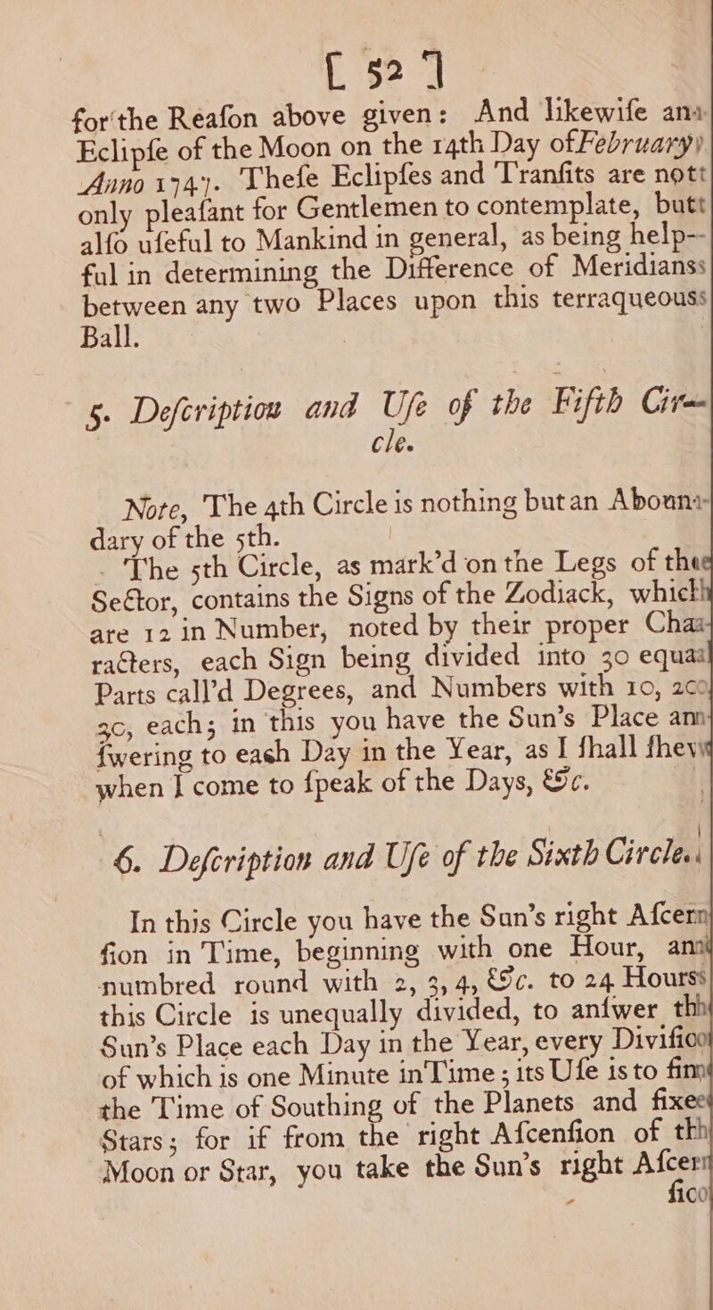 [52] for'the Reafon above given: And likewife ana Eclipfe of the Moon on the 14th Day of February) Anno 174). Thefe Eclipfes and T'ranfits are nott only pleafant for Gentlemen to contemplate, butt alfo ufeful to Mankind in general, as being help-- ful in determining the Difference of Meridianss ee any two Places upon this terraqueouss Ball. | | 5. Defeription and Ufe of the Fifth Cire cle. Note, The 4th Circle is nothing butan Abouny dary of the 5th. | - The sth Circle, as mark’d on the Legs of the Se€tor, contains the Signs of the Zodiack, whicl! are 12 in Number, noted by their proper Chaa racters, each Sign being divided into 30 equas Parts call’d Degrees, and Numbers with 10, 200 3c, each; in this you have the Sun’ In this Circle you have the San’s right Afcern fion in Time, beginning with one Hour, any numbred round with 2, 3, 4, €9c. to 24 Hourss this Circle is unequally divided, to anfwer thi Sun’s Place each Day in the Year, every Divifioo of which is one Minute inTime:; its Ufe 1s to fim the Time of Southing of the Planets and fixee Stars; for if from the right Afcenfion of tkh Moon or Star, you take the Sun’s right Ae : 100