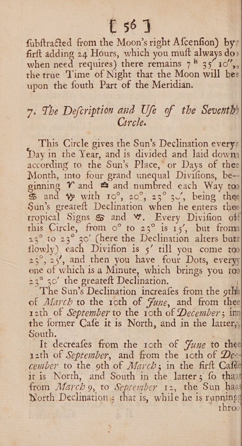 ae fubftraéted from the Moon’s right Afcenfion) by; firft adding 24 Hours, which you muft always do» when need requires) there remains 7 ® 35’ 10”,, the true Time of Night that the Moon will bee upon the fouth Part of the Meridian. 7, The Defeription and Ufe of the Seventh» Circle. This Circle gives the Sun’s Declination every; ay in the Year, and is divided and laid downa according to the Sun’s Place,’ or Days of thee Month, into four grand unequal Divifions, be-- ginning Yand ® and numbred each Way too & and Vp with 10°, 20°, 23° 3’, being thee Sun’s greateft Declination when he enters thee tropical Signs & and W. Every Divifion off this Circle, from 0° to 23° is 15’, but froma 23° to 23° 30’ (here the Declination alters butt lowly) each Divifion is 5’ till you come too 23°, 25’, and then you have four Dots, everyy ene of which isa Minute, which brings you too 23° 30’ the greateft Declination. | The Sun’s Declination increafes from the othh of March to the roth of Yue, and from thee| 12th of September to the 10th of December ; inn the former Cafe it 1s North, and in the latter; South. It decreafes from the 1oth of Yune to the r2th of September, and from the 10th of Des ~ cember to the oth of Afarch; in the firft Cafe it is North, and South in the latter; fo thar from March 9, to September 12, the Sun haa Worth Declination ; that is, while he 1s rponings nar throo