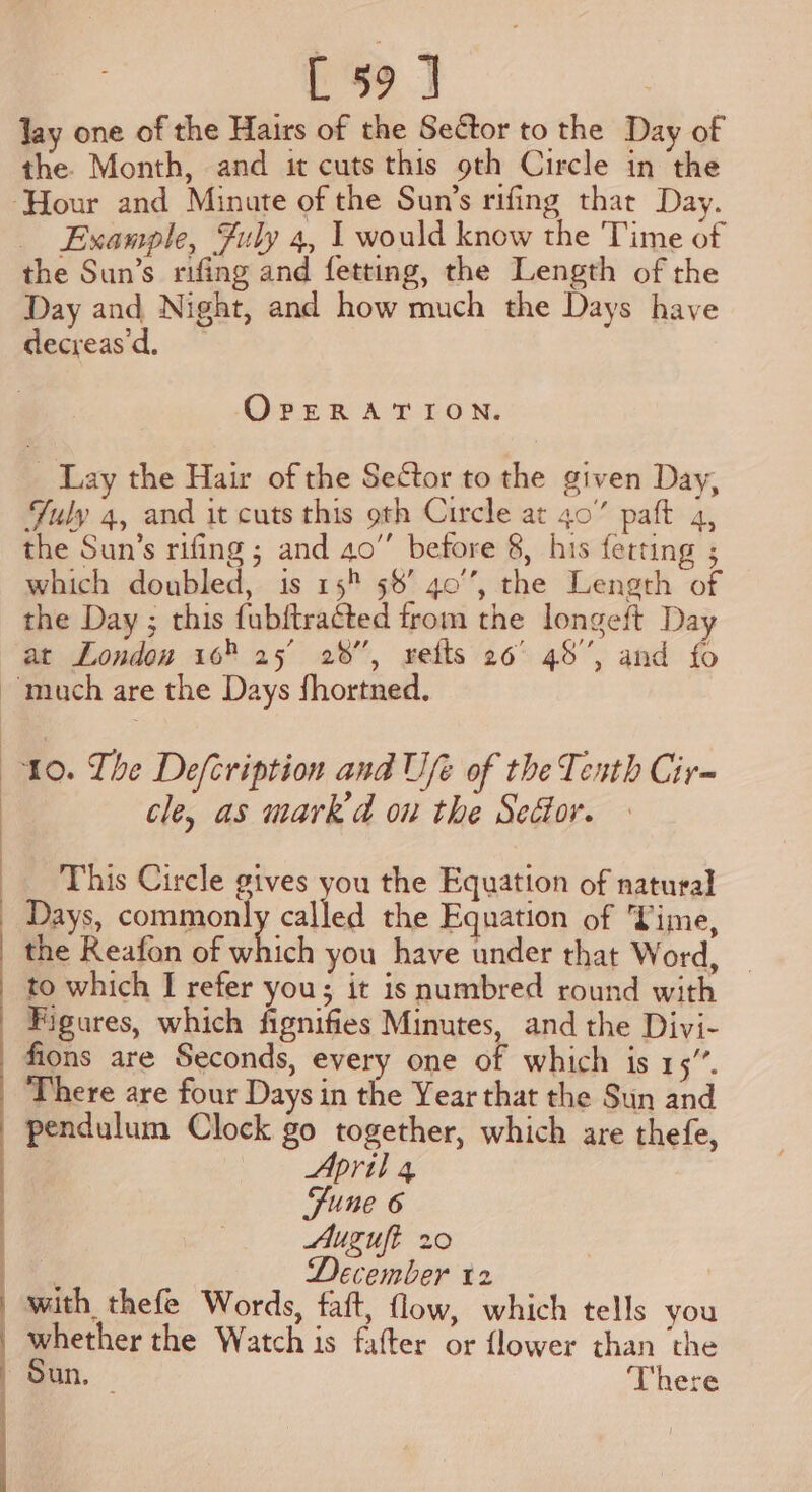 EEO ee lay one of the Hairs of the Sector to the Day of the. Month, and it cuts this 9th Circle in the Example, Fuly 4, I would know the Time of the Sun's rifing and fetting, the Length of the Day and Night, and how much the Days have decreas d, OpERATION. Lay the Hair of the Sector to the given Day, Yuly 4, and it cuts this oth Circle at 40” paft 4, the Sun’s rifing ; and 40” before 8, his fetting ; which doubled, is 15 58’ 40’, the Leneth of the Day ; this fubftracted from the longeft Day at Londou 165 25 28”, setts 26° 48”, and fo 10. The Defcription and Ufe of the Texth Cir~ cle, as mark d on the Seétor. This Circle gives you the Equation of natural Days, common] called the Equation of Vime, the Reafon of ahhich you have under that Word, | to which I refer you; it isnumbred round with Figures, which fignifies Minutes, and the Divi- fions are Seconds, every one of which is 13. There are four Days in the Year that the Sun and pendulum Clock go together, which are thefe, April 4 Fune 6 Auzuft 20 . rte 12 . with thefe Words, faft, flow, which tells you whether the Watch is fatter or flower than the Sun, — There