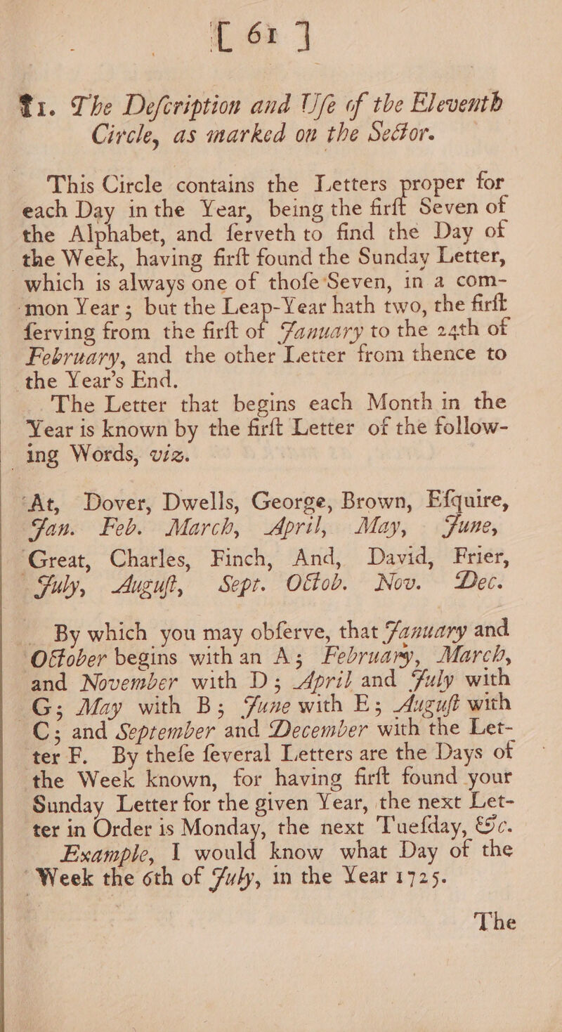 t6rd Ti. The Defcription and Ufe of the Eleventh Circle, as marked on the Sector. This Circle contains the Letters proper for each Day inthe Year, being the frit Seven of the Alphabet, and ferveth to find the Day of which is always one of thofe Seven, in a com- ferving from the firft of Yanuary to the 24th of February, and the other Letter from thence to The Letter that begins each Month in the Year is known by the firft Letter of the follow- Fan. Feb. March, April, May, Fune, Suly, Auguft, Sept. Oltob. Nov. Dec. By which you may obferve, that Zanuary and and November with D; 4pril and Fuly with C; and September and December with the Let- ter F. By thefe feveral Letters are the Days ot the Week known, for having firft found your Sunday Letter for the given Year, the next Let- ter in Order is Monday, the next Tuefday, €c. Example, 1 would know what Day of the The