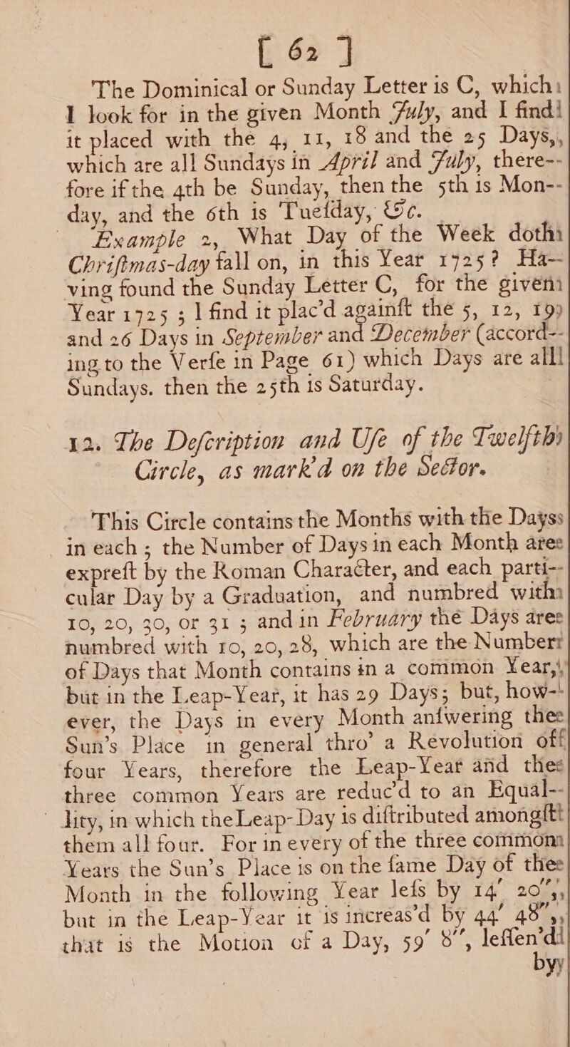 The Dominical or Sunday Letter is C, which: I look for in the given Month Yuly, and I find! it placed with the 4, 11, 18 and the 25 Days,,, which are all Sundays in April and July, there-- fore ifthe 4th be Sunday, then the 5th 1s Mon-- day, and the oth is Tuelday, &amp;c. _ ‘Example 2, What Day of the Week dothi Chriftmas-day fall on, in this Year 1725? Ha- ving found the Sunday Letter C, for the given Year 1725 ; | find it plac’d againft the 5, 12, 199 and 26 Days in September and December (accord-- ing to the Verfe in Page 61) which Days are alll Sundays. then the 25th is Saturday. . 12. The Defeription and Ufe of the Twelfth) Circle, as mark’ on the Sector. This Circle contains the Months with the Dayss in each ; the Number of Days in each Month ares expreft by the Roman Character, and each parti-- cular Day by a Graduation, and numbred witha 10, 20, 30, or 31 3 andin February the Days aree numbred with ro, 20, 28, which are the Numbert of Days that Month contains in a_common Year, but in the Leap-Year, it has 29 Days; but, how-! ever, the Days in every Month aniwering thee Sun’s Place in general thro’ a Revolution off four Years, therefore the Leap-Yeat and thee three common Years are reduc’'d to an Equal-- ~ ity, in which the Leap- Day is diftributed amonagt{tt them all four. For in every of the three common Years the Sun’s Place is on the fame Day of thee Month in the following Year lefs by 14° 20%, but in the Leap-Year it is increas’d by 44’ 48° 5, that is the Motion of a Day, 59° 8”, Rect) &gt; yy