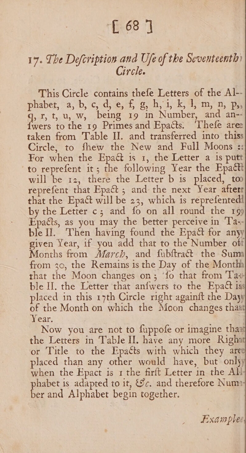 L 68] 17. The Defcription and Ufe of the Seventeenth) | Circle. | This Circle contains thefe Letters of the Al-- phabet, a, b, C, d, €, i g) h, 1, k, F m, n, Po» q, r,t, u, w, being 19 in Number, and an-- {wers to the 19 Primes and Epacts. ‘Thefe ares taken from Table II. and transferred into thiss Circle, to fhew the New and Full Moons :: For when the Epaét is 1, the Letter a is putt ‘to reprefent it; the following Year the Epactt will be 12, there the Letter b is placed, too reprefent that Epact ; and the next Year afterr that the Epact will be 23, which is reprefentedt by the Letter c; and fo on all rom the 199 Epaéts, as you may the better perceive in Ta-- ble f]. ‘Then having found the Epact for anyy given Year, if you add that to the Number off Months from March, and fubftract the Sum from 30, the Remains is the Day of the Monthh that the Moon changes on; ‘fo that from ‘Tay ble I. the Letter that anfwers to the Epact igs placed in this 17th Circle right againft the Dayy of the Month on which the Moon changes that Year. . Now you are not to fuppofe or imagine thas the Letters in Table II. have any more Righn or Title to the Epatts with which they are placed than any other would have, but onlyy when the Epact is 1 the firft Letter in the Al! habet is adapted to it, &amp;c. and therefore Numa C and Alphabet begin together. ‘a Examplee