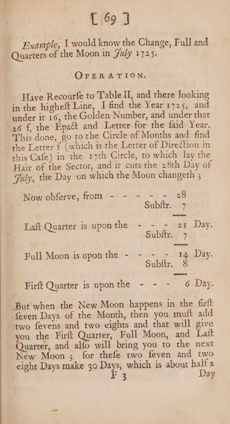 Example, 1 would know the Change, Full and Quarters of the Moon in Fuly 1725. ‘OPERATION. Have Recourfe to Table II, and there looking in the higheft Line, I find the Year 1725, and under it 16, the Golden Number, and under that “26 f, the Epact and Letter for the {aid Year. This done, go to the Circle of Months and find the Letter f (which is the Letter of Direction in this Cafe) in the 17th Circle, to which lay the Hair of the Sector, and it cuts the 28th Day of — Fyly, the Day ‘on which the Moon changeth ; Now obferve, from - - - - - 28 . | Subftr. 7 Laft Quarter is upon the - - - fer Day. Subftr. 7 | Full Moon isuponthe - - -- 14 Day. Subir’ 7) Firft Quarter is uponthe - - - &amp; Day. ‘But when the New Moon happens in the firft {even Days of the Month, then you mutt add two fevens and two eights and that will give you the Firft Quarter, Full Moon, and Lait Quarter, and alfo will bring you to the next New Moon ;_ for thefe two feven and two eight Days make 30 Days, which is about bal a } A ay 3 y