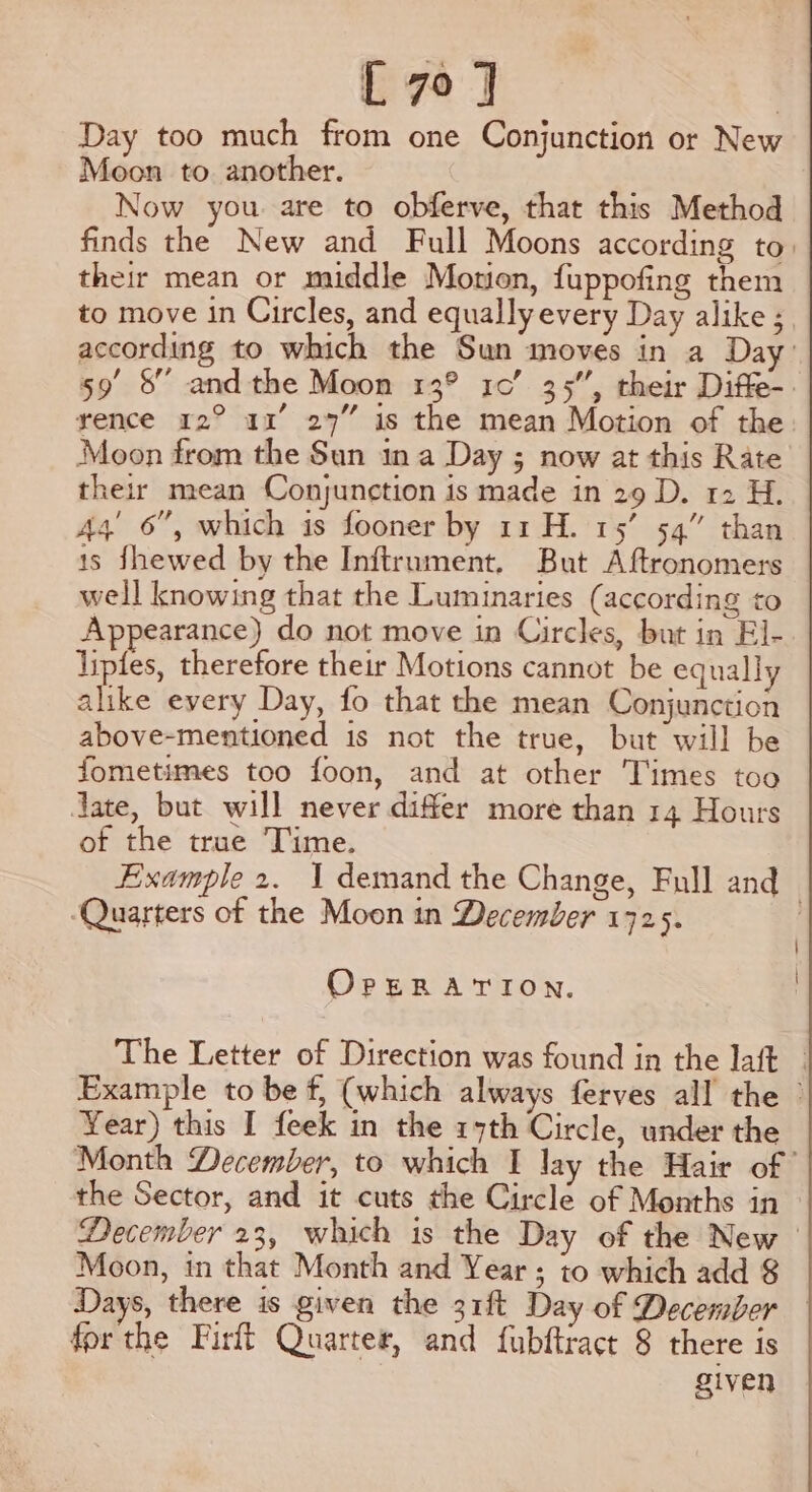 Day too much from one Conjunction or New Moon to another. Now you are to obferve, that this Method finds the New and Full Moons according to their mean or middle Motion, fuppofing them to move in Circles, and equally every Day alike ; according to which the Sun moves in a Day’ 59 8 and the Moon 13° 10’ 35”, their Diffe-. rence 12° a1’ 27” is the mean Motion of the Moon from the Sun ina Day ; now at this Rate their mean Conjunction is made in 29 D. 12 H. 44’ 6”, which is fooner by 11 H. 15’ 54” than 1s fhewed by the Inftrument, But Aftronomers well knowing that the Luminaries (according to Appearance) do not move in Circles, but in El- liptes, therefore their Motions cannot be equall alike every Day, fo that the mean Conjunction above-mentioned is not the true, but will be fometimes too foon, and at other Times too Jate, but will never differ more than 14 Hours of the true Time. Example 2. 1 demand the Change, Full and ‘Quarters of the Moon in December 172 5. OPERATION. The Letter of Direction was found in the laft - Example to be f, (which always ferves all the © Year) this I feek in the 17th Circle, under the Month December, to which I lay the Hair of the Sector, and it cuts the Circle of Months in December 23, which is the Day of the New Moon, in that Month and Year ; to which add $ Days, there is given the 31ft Day of December for the Firft Quarter, and fubftract 8 there is given