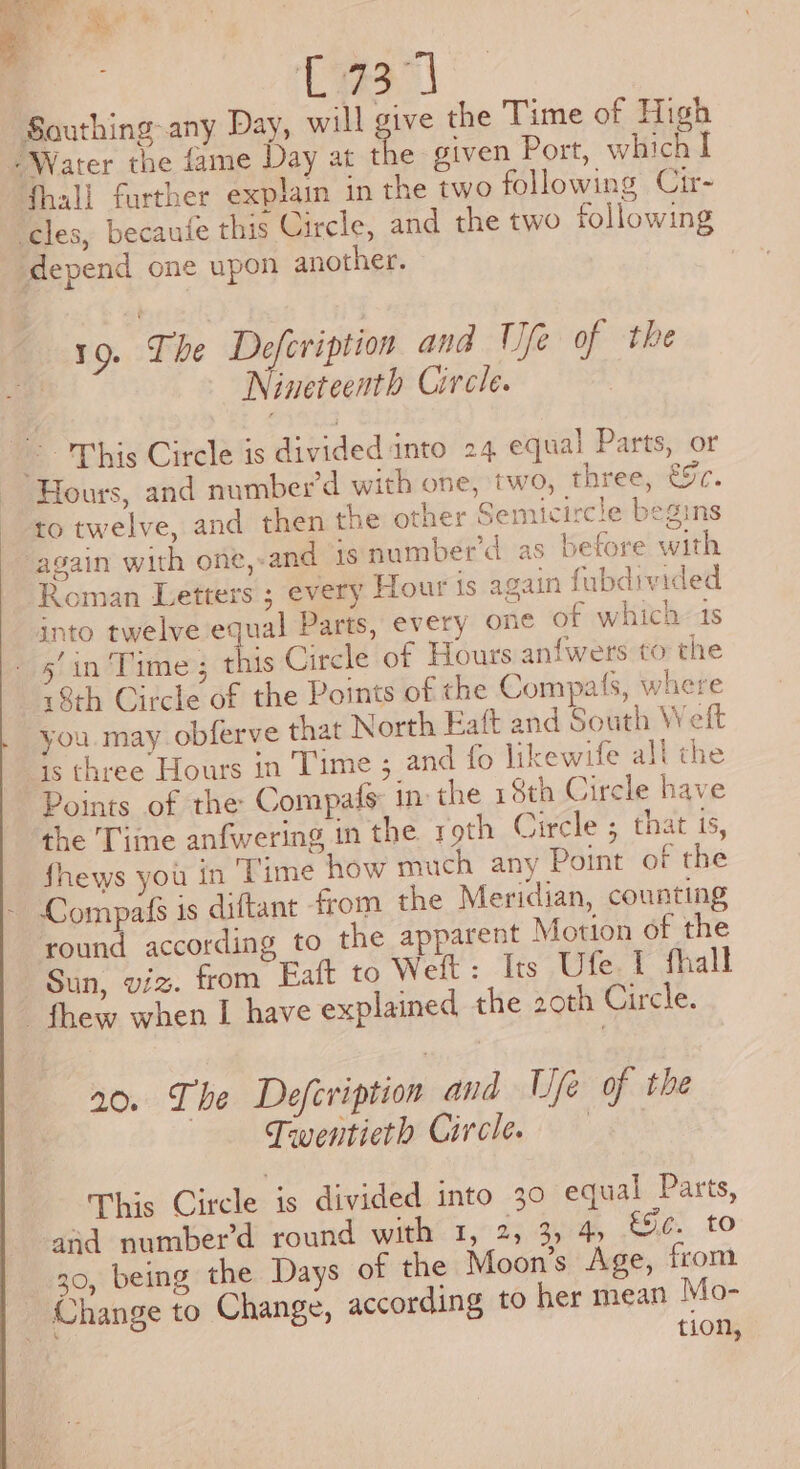 | C734 Southing-any Day, will sive the Time of High Water the fame Day at the given Port, which I {hall further explain in the two following Cir- cles, becaufe this Circle, and the two following ‘depend one upon another. 19. The Defeription and We of the tf Nineteenth Circle. ~~ This Circle is divided into 24 equal Parts, or Hours, and number’d with one, two, three, €[c. to twelve, and then the other Semicircle begins ‘again with one,-and 1s number’d as before with Roman Letters ; every Hour is again fubdivided into twelveequal Parts, every one of which 4s panel ine? as Circle of Hours anfwers to the 18th Circle of the Points of the Compafs, where you. may. obferve that North Eaft and South Welt “s three Hours in Time ; and fo likewife all the Points of the Compafs in: the 18th Circle have the Time anfwering in the roth Circle ; that 15, fhews you in Time how much any Point of the - Compafs is diftant from the Meridian, counting round according to the apparent Motion of the Sun, viz. from Eaft to Weft: Its Ufe.1 fhall thew when I have explained the 20th Circle. 20. The Defeription and Ufe of the Twentieth Circle. This Circle is divided into 30 equal Parts, and number’d round with 1, 2, 3, 4 éjc¢. to 30, being the Days of the Moon’s Age, from Change to Change, according to her mean Mo- . tion,