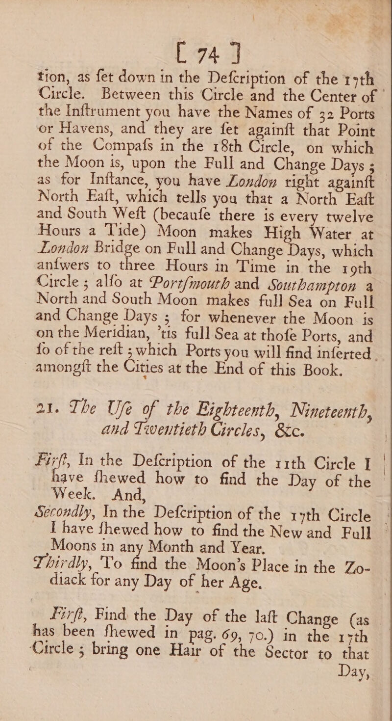 tion, as fet down in the Defcription of the 19th the Inftrument you have the Names of 32 Ports or Havens, and they are fet againft that Point of the Compafs in the 18th Circle, on which the Moon is, upon the Full and Change Days ; as for Inftance, you have London right againft North Eaft, which tells you that a North Eatt and South Weft (becaufe there jis every twelve Hours a Tide) Moon makes High Water at London Bridge on Full and Change Days, which anfwers to three Hours in Time in the roth Circle ; alfo at Port/mouth and Southampton a North and South Moon makes full Sea on Full and Change Days ; for whenever the Moon is on the Meridian, ’tis full Sea at thofe Ports, and amongit the Cities at the End of this Book. 21. The Ufe of the Eighteenth, Nineteenth, and Twentieth Circles, &amp;c. Firfi, In the Defcription of the 11th Circle I have fhewed how to find the Day of the Week. And, Secondly, Inthe Defcription of the 1yth Circle Moons in any Month and Year. Thirdly, To find the Moon’s Place in the Zo- diack for any Day of her Age. Firfi, Find. the Day of the laft Change (as has been fhewed in pag. 69, 70.) in the 17th Circle ; bring one Hair of the Sector to that ; Day,